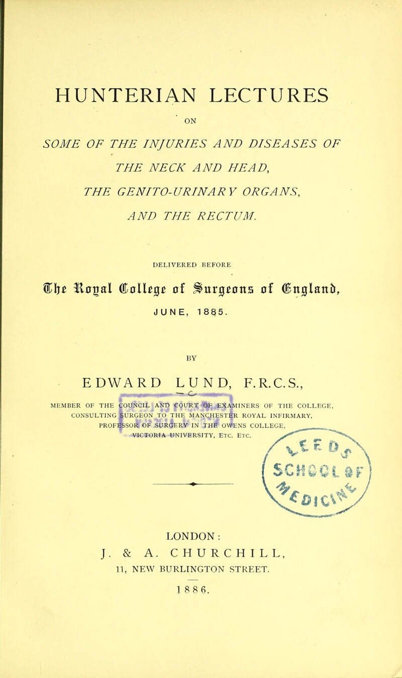 ON SOME OF THE INJURIES AND DISEASES OF THE NECK AND HEAD, THE GENITO- URINA R Y OR GA NS, AND THE RECTUM. DELIVERED BEFORE Ho^al College of .burgeons of ^nglantr, JUNE, 18Q5. BY EDWARD LUND, — o F.R.C.S., MEMBER OF THE CONSULTING PROF council and court of examiners of the college. Surgeon to the Manchester royal infirmary, SSSOK of surgery in the OWENS COLLEGE, VICTORIA UNIVERSITY, ETC. ETC. LONDON: & A. CHURCHILL, 11, NEW BURLINGTON STREET. 1 886.