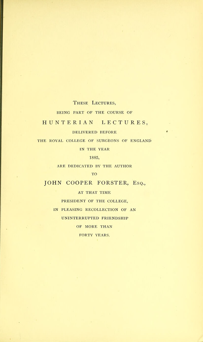 These Lectures, being part of the course of HUNTERIAN LECTURES, delivered before the royal college of surgeons of england in the year 1885, ARE DEDICATED BY THE AUTHOR TO JOHN COOPER FORSTER, Esq., AT THAT TIME PRESIDENT OF THE COLLEGE, IN PLEASING RECOLLECTION OF AN UNINTERRUPTED FRIENDSHIP OF MORE THAN FORTY YEARS.