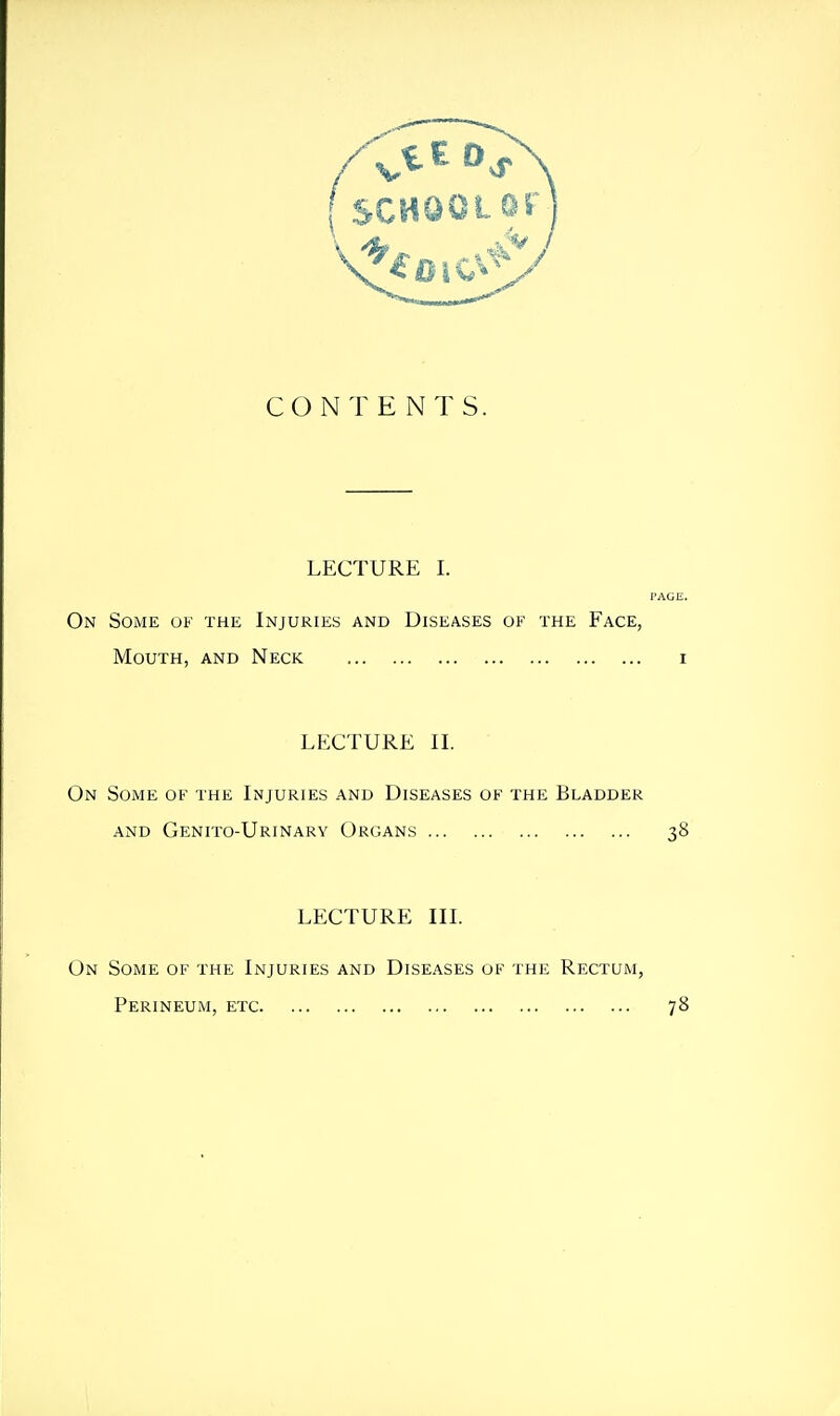 CONTENTS. LECTURE I. I On Some uf the Injuries and Diseases of the Face, Mouth, and Neck LECTURE IL On Some of the Injuries and Diseases of the Bladder AND Genito-Urinary Organs LECTURE in. On Some of the Injuries and Diseases of the Rectum, Perineum, etc