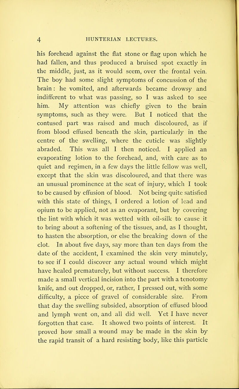 his forehead agahist the flat stone or flag upon which he had fallen, and thus produced a bruised spot exactly in the middle, just, as it would seem, over the frontal vein. The boy had some slight symptoms of concussion of the brain : he vomited, and afterwards became drowsy and indifferent to what was passing, so I was asked to see him. My attention was chiefly given to the brain symptoms, such as they were. But I noticed that the contused part was raised and much discoloured, as if from blood effused beneath the skin, particularly in the centre of the swelling, where the cuticle was slightly abraded. This was all I then noticed. I applied an evaporating lotion to the forehead, and, with care as to quiet and regimen, in a few days the little fellow was well, except that the skin was discoloured, and that there was an unusual prominence at the seat of injury, which I took to be caused by effusion of blood. Not being quite satisfied with this state of things, I ordered a lotion of lead and opium to be applied, not as an evaporant, but by covering the lint with which it was wetted with oil-silk to cause it to bring about a softening of the tissues, and, as I thought, to hasten the absorption, or else the breaking down of the clot. In about five days, say more than ten days from the date of the accident, I examined the skin very minutely, to see if I could discover any actual wound which might have healed prematurely, but without success. I therefore made a small vertical incision into the part with a tenotomy knife, and out dropped, or, rather, I pressed out, with some difficulty, a piece of gravel of considerable size. From that day the swelling subsided, absorption of effused blood and lymph went on, and all did well. Yet I have never forgotten that case. It showed two points of interest. It proved how small a wound may be made in the skin by the rapid transit of a hard resisting body, like this particle