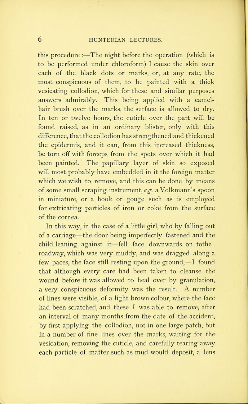 this procedure :—The night before the operation (which is to be performed under chloroform) I cause the skin over each of the black dots or marks, or, at any rate, the most conspicuous of them, to be painted with a thick vesicating collodion, which for these and similar purposes answers admirably. This being applied with a camel- hair brush over the marks, the surface is allowed to dry. In ten or twelve hours, the cuticle over the part will be found raised, as in an ordinary blister, only with this difference, that the collodion has strengthened and thickened the epidermis, and it can, from this increased thickness, be torn off with forceps from the spots over which it had been painted. The papillary layer of skin so exposed will most probably have embedded in it the foreign matter which we wish to remove, and this can be done by means of some small scraping instrument, e.g. a Volkmann's spoon in miniature, or a hook or gouge such as is employed for extricating particles of iron or coke from the surface of the cornea. In this way, in the case of a little girl, who by falling out of a carriage—the door being imperfectly fastened and the child leaning against it—fell face downwards on tothe roadway, which was very muddy, and was dragged along a few paces, the face still resting upon the ground,—I found that although every care had been taken to cleanse the wound before it was allowed to heal over by granulation, a very conspicuous deformity was the result. A number of lines were visible, of a light brown colour, where the face had been scratched, and these I was able to remove, after an interval of many months from the date of the accident, by first applying the collodion, not in one large patch, but in a number of fine lines over the marks, waiting for the vesication, removing the cuticle, and carefully tearing away each particle of matter such as mud would deposit, a lens