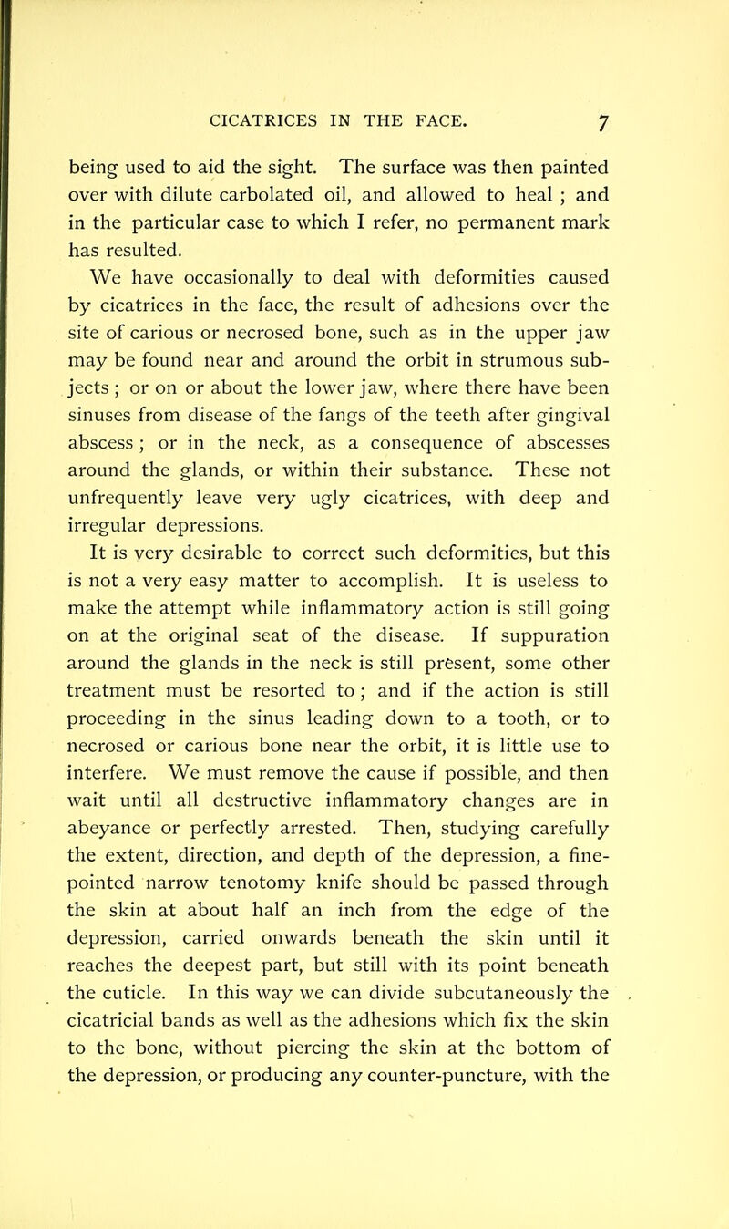 being used to aid the sight. The surface was then painted over with dilute carbolated oil, and allowed to heal ; and in the particular case to which I refer, no permanent mark has resulted. We have occasionally to deal with deformities caused by cicatrices in the face, the result of adhesions over the site of carious or necrosed bone, such as in the upper jaw may be found near and around the orbit in strumous sub- jects ; or on or about the lower jaw, where there have been sinuses from disease of the fangs of the teeth after gingival abscess ; or in the neck, as a consequence of abscesses around the glands, or within their substance. These not unfrequently leave very ugly cicatrices, with deep and irregular depressions. It is very desirable to correct such deformities, but this is not a very easy matter to accomplish. It is useless to make the attempt while inflammatory action is still going on at the original seat of the disease. If suppuration around the glands in the neck is still present, some other treatment must be resorted to ; and if the action is still proceeding in the sinus leading down to a tooth, or to necrosed or carious bone near the orbit, it is little use to interfere. We must remove the cause if possible, and then wait until all destructive inflammatory changes are in abeyance or perfectly arrested. Then, studying carefully the extent, direction, and depth of the depression, a fine- pointed narrow tenotomy knife should be passed through the skin at about half an inch from the edge of the depression, carried onwards beneath the skin until it reaches the deepest part, but still with its point beneath the cuticle. In this way we can divide subcutaneously the cicatricial bands as well as the adhesions which fix the skin to the bone, without piercing the skin at the bottom of the depression, or producing any counter-puncture, with the
