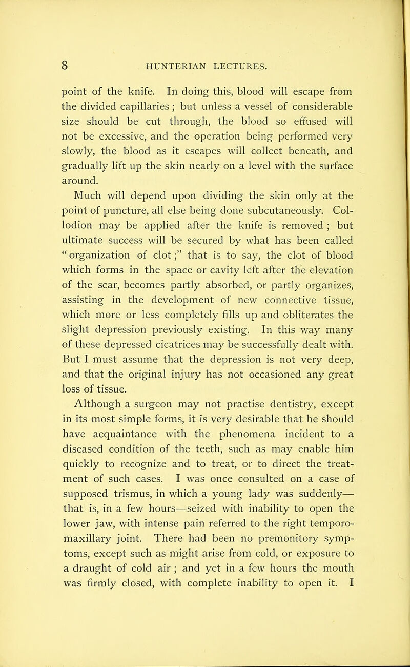 point of the knife. In doing this, blood will escape from the divided capillaries ; but unless a vessel of considerable size should be cut through, the blood so effused will not be excessive, and the operation being performed very slowly, the blood as it escapes will collect beneath, and gradually lift up the skin nearly on a level with the surface around. Much will depend upon dividing the skin only at the point of puncture, ail else being done subcutaneously. Col- lodion may be applied after the knife is removed ; but ultimate success will be secured by what has been called  organization of clot; that is to say, the clot of blood which forms in the space or cavity left after the elevation of the scar, becomes partly absorbed, or partly organizes, assisting in the development of new connective tissue, which more or less completely fills up and obliterates the slight depression previously existing. In this way many of these depressed cicatrices may be successfully dealt with. But I must assume that the depression is not very deep, and that the original injury has not occasioned any great loss of tissue. Although a surgeon may not practise dentistry, except in its most simple forms, it is very desirable that he should have acquaintance with the phenomena incident to a diseased condition of the teeth, such as may enable him quickly to recognize and to treat, or to direct the treat- ment of such cases. I was once consulted on a case of supposed trismus, in which a young lady was suddenly— that is, in a few hours—seized with inability to open the lower jaw, with intense pain referred to the right temporo- maxillary joint. There had been no premonitory symp- toms, except such as might arise from cold, or exposure to a draught of cold air ; and yet in a few hours the mouth was firmly closed, with complete inability to open it. I