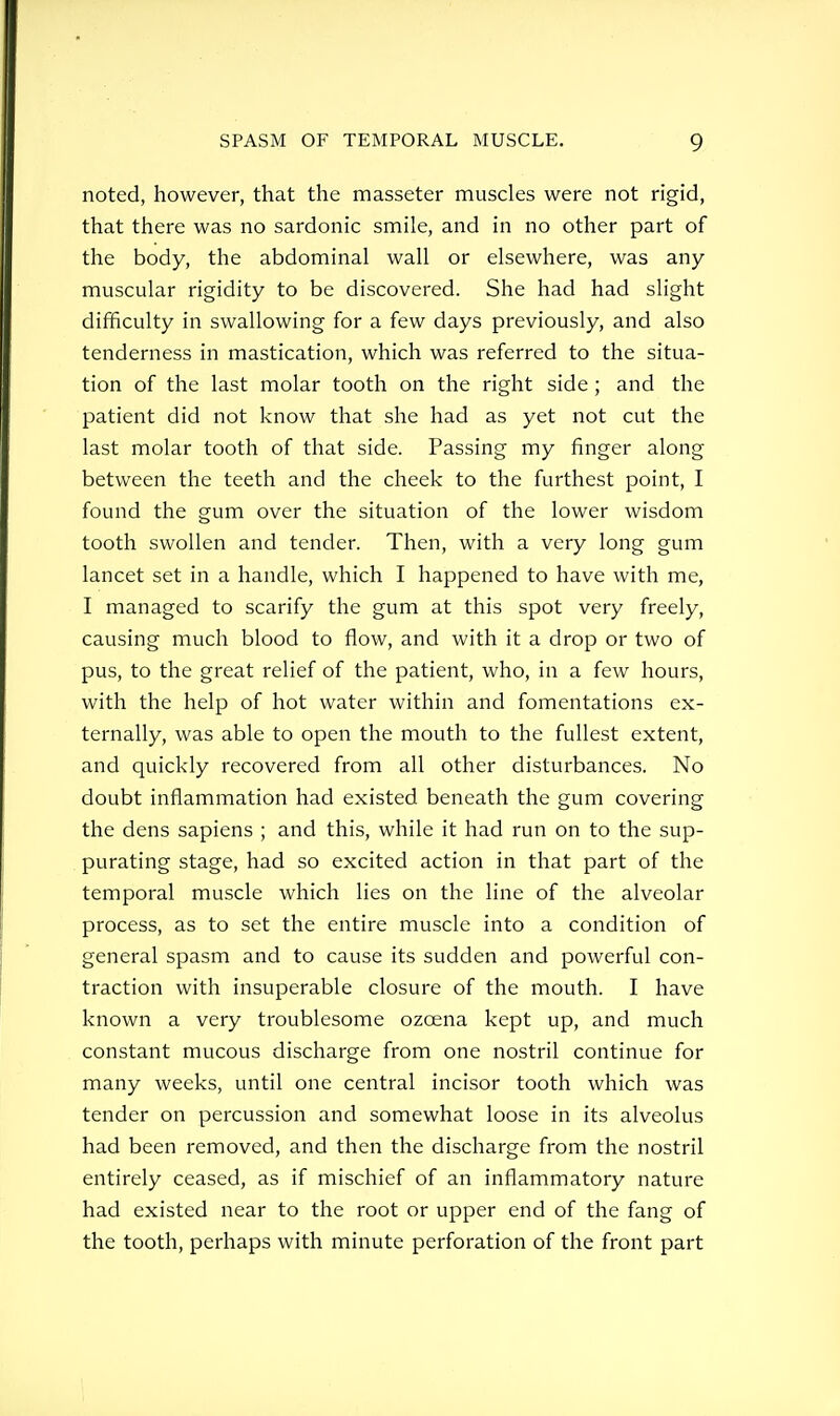 noted, however, that the masseter muscles were not rigid, that there was no sardonic smile, and in no other part of the body, the abdominal wall or elsewhere, was any muscular rigidity to be discovered. She had had slight difficulty in swallowing for a few days previously, and also tenderness in mastication, which was referred to the situa- tion of the last molar tooth on the right side ; and the patient did not know that she had as yet not cut the last molar tooth of that side. Passing my finger along between the teeth and the cheek to the furthest point, I found the gum over the situation of the lower wisdom tooth swollen and tender. Then, with a very long gum lancet set in a handle, which I happened to have with me, I managed to scarify the gum at this spot very freely, causing much blood to flow, and with it a drop or two of pus, to the great relief of the patient, who, in a few hours, with the help of hot water within and fomentations ex- ternally, was able to open the mouth to the fullest extent, and quickly recovered from all other disturbances. No doubt inflammation had existed beneath the gum covering the dens sapiens ; and this, while it had run on to the sup- purating stage, had so excited action in that part of the temporal muscle which lies on the line of the alveolar process, as to set the entire muscle into a condition of general spasm and to cause its sudden and powerful con- traction with insuperable closure of the mouth. I have known a very troublesome ozcena kept up, and much constant mucous discharge from one nostril continue for many weeks, until one central incisor tooth which was tender on percussion and somewhat loose in its alveolus had been removed, and then the discharge from the nostril entirely ceased, as if mischief of an inflammatory nature had existed near to the root or upper end of the fang of the tooth, perhaps with minute perforation of the front part