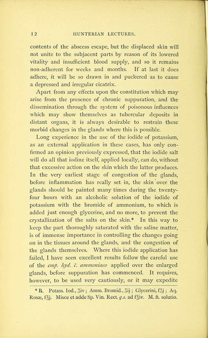contents of the abscess escape, but the displaced skin will not unite to the subjacent parts by reason of its lowered vitality and insufficient blood supply, and so it remains non-adherent for weeks and months. If at last it does adhere, it will be so drawn in and puckered as to cause a depressed and irregular cicatrix. Apart from any effects upon the constitution which may arise from the presence of chronic suppuration, and the dissemination through the system of poisonous influences which may show themselves as tubercular deposits in distant organs, it is always desirable to restrain these morbid changes in the glands where this is possible. Long experience in the use of the iodide of potassium, as an external application in these cases, has only con- firmed an opinion previously expressed, that the iodide salt will do all that iodine itself, applied locally, can do, without that excessive action on the skin which the latter produces. In the very earliest stage of congestion of the glands, before inflammation has really set in, the skin over the glands should be painted many times during the twenty- four hours with an alcoholic solution of the iodide of potassium with the bromide of ammonium, to which is added just enough glycerine, and no more, to prevent the crystallization of the salts on the skin.* In this way to keep the part thoroughly saturated with the saline matter, is of immense importance in controlling the changes going on in the tissues around the glands, and the congestion of the glands themselves. Where this iodide application has failed, I have seen excellent results follow the careful use of the emp. hyd. c. ammoniaco applied over the enlarged glands, before suppuration has commenced. It requires, however, to be used very cautiously, or it may expedite * R. Potass. led., 3iv; Amm. Bromid., 3ij; Glycerini, f3j; Aq. Rosae, f|j. Misce et adde Sp. Vin. Rect. q.s. ad fgiv. M. ft. solutio.