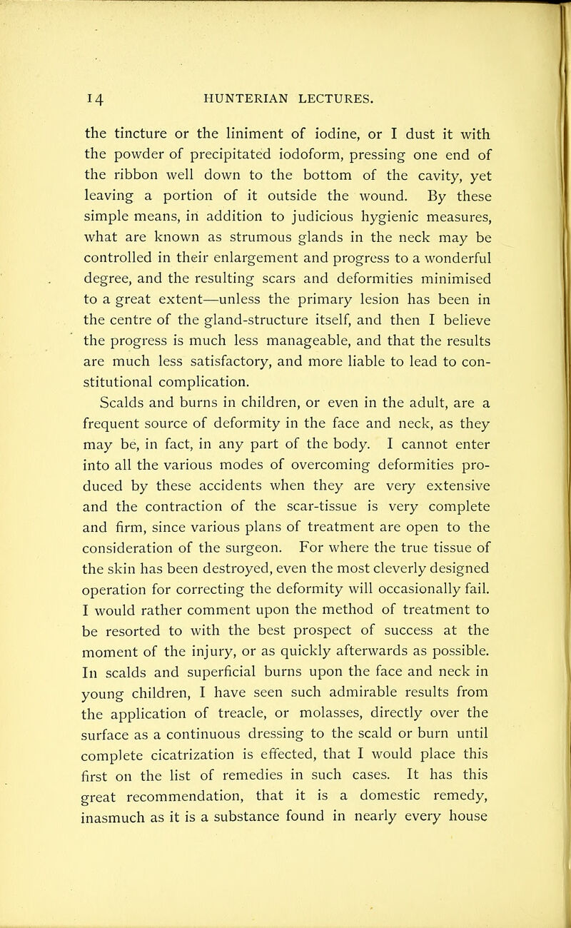 the tincture or the liniment of iodine, or I dust it with the powder of precipitated iodoform, pressing one end of the ribbon well down to the bottom of the cavity, yet leaving a portion of it outside the wound. By these simple means, in addition to judicious hygienic measures, what are known as strumous glands in the neck may be controlled in their enlargement and progress to a wonderful degree, and the resulting scars and deformities minimised to a great extent—unless the primary lesion has been in the centre of the gland-structure itself, and then I believe the progress is much less manageable, and that the results are much less satisfactory, and more liable to lead to con- stitutional complication. Scalds and burns in children, or even in the adult, are a frequent source of deformity in the face and neck, as they may be, in fact, in any part of the body. I cannot enter into all the various modes of overcoming deformities pro- duced by these accidents when they are very extensive and the contraction of the scar-tissue is very complete and firm, since various plans of treatment are open to the consideration of the surgeon. For where the true tissue of the skin has been destroyed, even the most cleverly designed operation for correcting the deformity will occasionally fail. I would rather comment upon the method of treatment to be resorted to with the best prospect of success at the moment of the injury, or as quickly afterwards as possible. In scalds and superficial burns upon the face and neck in young children, I have seen such admirable results from the application of treacle, or molasses, directly over the surface as a continuous dressing to the scald or burn until complete cicatrization is effected, that I would place this first on the list of remedies in such cases. It has this great recommendation, that it is a domestic remedy, inasmuch as it is a substance found in nearly every house