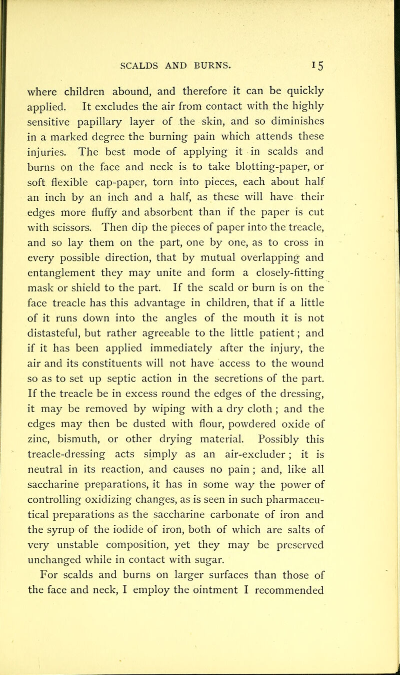 where children abound, and therefore it can be quickly- applied. It excludes the air from contact with the highly sensitive papillary layer of the skin, and so diminishes in a marked degree the burning pain which attends these injuries. The best mode of applying it in scalds and burns on the face and neck is to take blotting-paper, or soft flexible cap-paper, torn into pieces, each about half an inch by an inch and a half, as these will have their edges more fluffy and absorbent than if the paper is cut with scissors. Then dip the pieces of paper into the treacle, and so lay them on the part, one by one, as to cross in every possible direction, that by mutual overlapping and entanglement they may unite and form a closely-fitting mask or shield to the part. If the scald or burn is on the face treacle has this advantage in children, that if a little of it runs down into the angles of the mouth it is not distasteful, but rather agreeable to the little patient; and if it has been applied immediately after the injury, the air and its constituents will not have access to the wound so as to set up septic action in the secretions of the part. If the treacle be in excess round the edges of the dressing, it may be removed by wiping with a dry cloth; and the edges may then be dusted with flour, powdered oxide of zinc, bismuth, or other drying material. Possibly this treacle-dressing acts simply as an air-excluder; it is neutral in its reaction, and causes no pain ; and, like all saccharine preparations, it has in some way the power of controlling oxidizing changes, as is seen in such pharmaceu- tical preparations as the saccharine carbonate of iron and the syrup of the iodide of iron, both of which are salts of very unstable composition, yet they may be preserved unchanged while in contact with sugar. For scalds and burns on larger surfaces than those of the face and neck, I employ the ointment I recommended