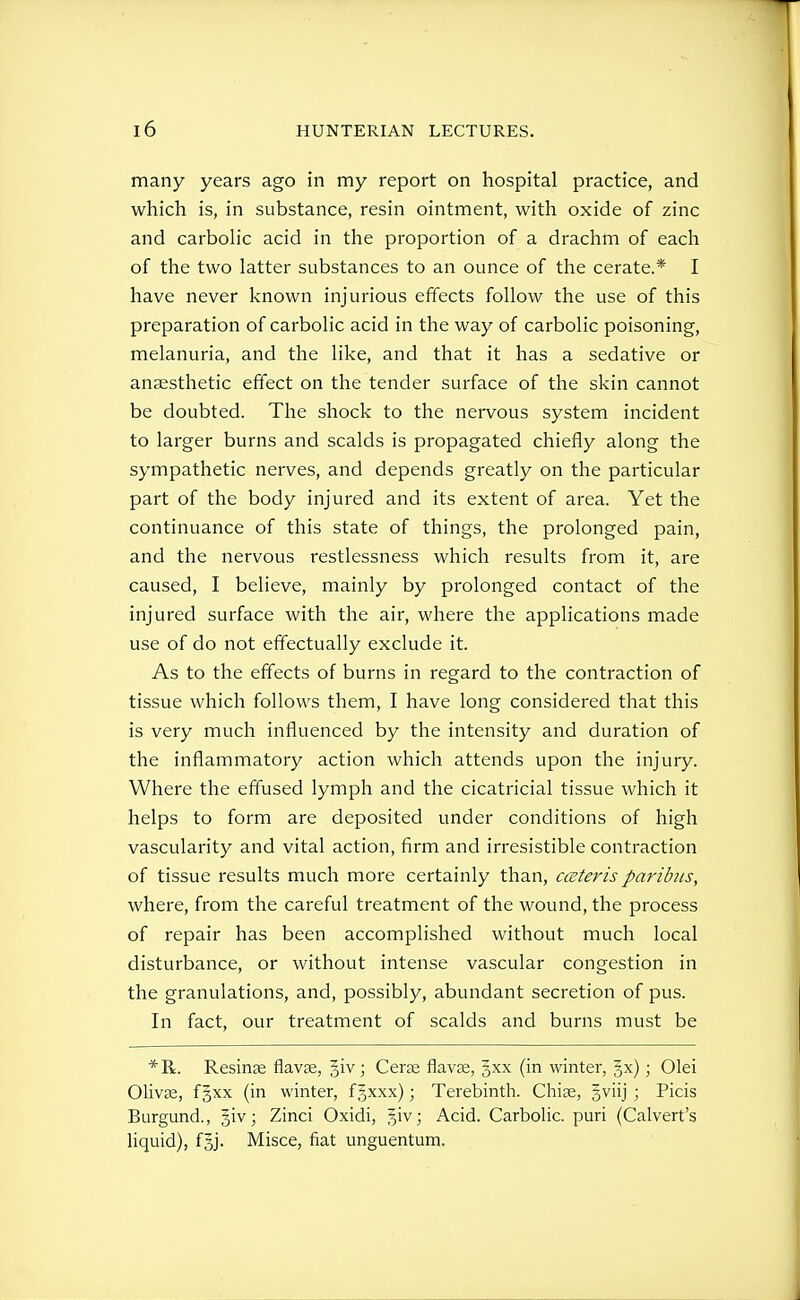 many years ago in my report on hospital practice, and which is, in substance, resin ointment, with oxide of zinc and carbolic acid in the proportion of a drachm of each of the two latter substances to an ounce of the cerate.* I have never known injurious effects follow the use of this preparation of carbolic acid in the way of carbolic poisoning, melanuria, and the like, and that it has a sedative or anaesthetic effect on the tender surface of the skin cannot be doubted. The shock to the nervous system incident to larger burns and scalds is propagated chiefly along the sympathetic nerves, and depends greatly on the particular part of the body injured and its extent of area. Yet the continuance of this state of things, the prolonged pain, and the nervous restlessness which results from it, are caused, I believe, mainly by prolonged contact of the injured surface with the air, where the applications made use of do not effectually exclude it. As to the effects of burns in regard to the contraction of tissue which follows them, I have long considered that this is very much influenced by the intensity and duration of the inflammatory action which attends upon the injury. Where the effused lymph and the cicatricial tissue which it helps to form are deposited under conditions of high vascularity and vital action, firm and irresistible contraction of tissue results much more certainly than, cceteris paribus, where, from the careful treatment of the wound, the process of repair has been accomplished without much local disturbance, or without intense vascular congestion in the granulations, and, possibly, abundant secretion of pus. In fact, our treatment of scalds and burns must be Resinae flavae, giv ; Cer^ flavas, gxx (in winter, |x); Olei Olivae, fgxx (in winter, fgxxx); Terebinth. Chiae, gviij ; Picis Burgund., §iv; Zinci Oxidi, %\n ; Acid. Carbolic, pari (Calvert's liquid), fgj. Misce, fiat unguentum.