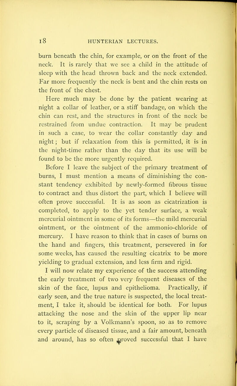 burn beneath the chin, for example, or on the front of the neck. It is rarely that we see a child in the attitude of sleep with the head thrown back and the neck extended. Far more frequently the neck is bent and the chin rests on the front of the chest. Here much may be done by the patient wearing at night a collar of leather, or a stiff bandage, on which the chin can rest, and the structures in front of the neck be restrained from undue contraction. It may be prudent in such a case, to wear the collar constantly day and night; but if relaxation from this is permitted, it is in the night-time rather than the day that its use will be found to be the more urgently required. Before I leave the subject of the primary treatment of burns, I must mention a means of diminishing the con- stant tendency exhibited by newly-formed fibrous tissue to contract and thus distort the part, which I believe will often prove successful. It is as soon as cicatrization is completed, to apply to the yet tender surface, a weak mercurial ointment in some of its forms—the mild mercurial ointment, or the ointment of the ammonio-chloride of mercury. I have reason to think that in cases of burns on the hand and fingers, this treatment, persevered in for some weeks, has caused the resulting cicatrix to be more yielding to gradual extension, and less firm and rigid. I will now relate my experience of the success attending the early treatment of two very frequent diseases of the skin of the face, lupus and epithelioma. Practically, if early seen, and the true nature is suspected, the local treat- ment, I take it, should be identical for both. For lupus attacking the nose and the skin of the upper lip near to it, scraping by a Volkmann's spoon, so as to remove every particle of diseased tissue, and a fair amount, beneath and around, has so often jaroved successful that I have