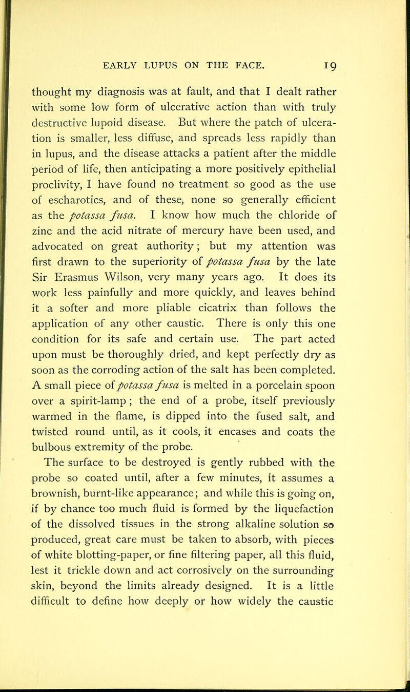 thought my diagnosis was at fault, and that I dealt rather with some low form of ulcerative action than with truly destructive lupoid disease. But where the patch of ulcera- tion is smaller, less diffuse, and spreads less rapidly than in lupus, and the disease attacks a patient after the middle period of life, then anticipating a more positively epithelial proclivity, I have found no treatment so good as the use of escharotics, and of these, none so generally efficient as the potassa ficsa. I know how much the chloride of zinc and the acid nitrate of mercury have been used, and advocated on great authority; but my attention was first drawn to the superiority of potassa fusa by the late Sir Erasmus Wilson, very many years ago. It does its work less painfully and more quickly, and leaves behind it a softer and more pliable cicatrix than follows the application of any other caustic. There is only this one condition for its safe and certain use. The part acted upon must be thoroughly dried, and kept perfectly dry as soon as the corroding action of the salt has been completed. A small piece of potassa fusa is melted in a porcelain spoon over a spirit-lamp ; the end of a probe, itself previously warmed in the flame, is dipped into the fused salt, and twisted round until, as it cools, it encases and coats the bulbous extremity of the probe. The surface to be destroyed is gently rubbed with the probe so coated until, after a few minutes, it assumes a brownish, burnt-like appearance; and while this is going on, if by chance too much fluid is formed by the liquefaction of the dissolved tissues in the strong alkaline solution so produced, great care must be taken to absorb, with pieces of white blotting-paper, or fine filtering paper, all this fluid, lest it trickle down and act corrosively on the surrounding skin, beyond the limits already designed. It is a little difficult to define how deeply or how widely the caustic