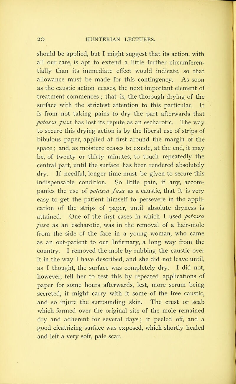 should be applied, but I might suggest that its action, with all our care, is apt to extend a little further circumferen- tially than its immediate effect would indicate, so that allowance must be made for this contingency. As soon as the caustic action ceases, the next important element of treatment commences ; that is, the thorough drying of the surface with the strictest attention to this particular. It is from not taking pains to dry the part afterwards that potassa fiisa has lost its repute as an escharotic. The way to secure this drying action is by the liberal use of strips of bibulous paper, applied at first around the margin of the space ; and, as moisture ceases to exude, at the end, it may be, of twenty or thirty minutes, to touch repeatedly the central part, until the surface has been rendered absolutely dry. If needful, longer time must be given to secure this indispensable condition. So little pain, if any, accom- panies the use of potassa fusa as a caustic, that it is very easy to get the patient himself to persevere in the appli- cation of the strips of paper, until absolute dryness is attained. One of the first cases in which I used potassa fusa as an escharotic, was in the removal of a hair-mole from the side of the face in a young woman, who came as an out-patient to our Infirmary, a long way from the country. I removed the mole by rubbing the caustic over it in the way I have described, and she did not leave until, as I thought, the surface was completely dry. I did not, however, tell her to test this by repeated applications of paper for some hours afterwards, lest, more serum being secreted, it might carry with it some of the free caustic, and so injure the surrounding skin. The crust or scab which formed over the original site of the mole remained dry and adherent for several days ; it peeled off, and a good cicatrizing surface was exposed, which shortly healed and left a very soft, pale scar.