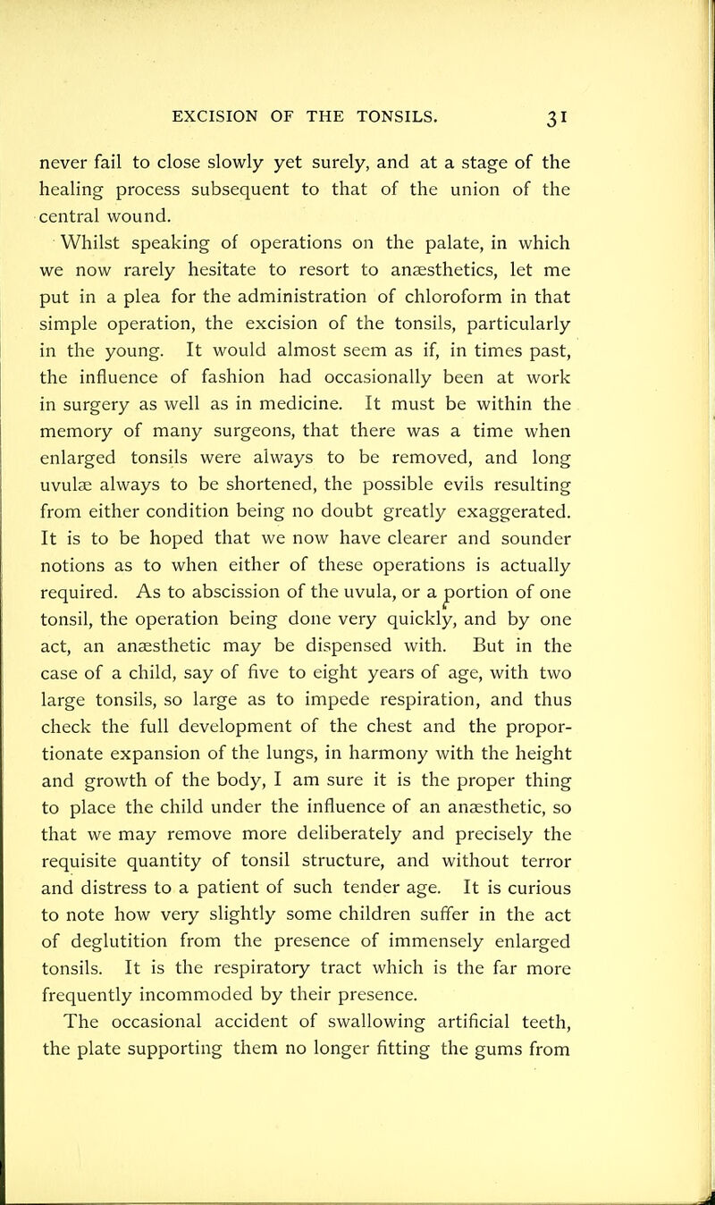 never fail to close slowly yet surely, and at a stage of the healing process subsequent to that of the union of the central wound. Whilst speaking of operations on the palate, in which we now rarely hesitate to resort to anaesthetics, let me put in a plea for the administration of chloroform in that simple operation, the excision of the tonsils, particularly in the young. It would almost seem as if, in times past, the influence of fashion had occasionally been at work in surgery as well as in medicine. It must be within the memory of many surgeons, that there was a time when enlarged tonsils were always to be removed, and long uvulae always to be shortened, the possible evils resulting from either condition being no doubt greatly exaggerated. It is to be hoped that we now have clearer and sounder notions as to when either of these operations is actually required. As to abscission of the uvula, or a portion of one tonsil, the operation being done very quickly, and by one act, an anaesthetic may be dispensed with. But in the case of a child, say of five to eight years of age, with two large tonsils, so large as to impede respiration, and thus check the full development of the chest and the propor- tionate expansion of the lungs, in harmony with the height and growth of the body, I am sure it is the proper thing to place the child under the influence of an anaesthetic, so that we may remove more deliberately and precisely the requisite quantity of tonsil structure, and without terror and distress to a patient of such tender age. It is curious to note how very slightly some children suffer in the act of deglutition from the presence of immensely enlarged tonsils. It is the respiratory tract which is the far more frequently incommoded by their presence. The occasional accident of swallowing artificial teeth, the plate supporting them no longer fitting the gums from