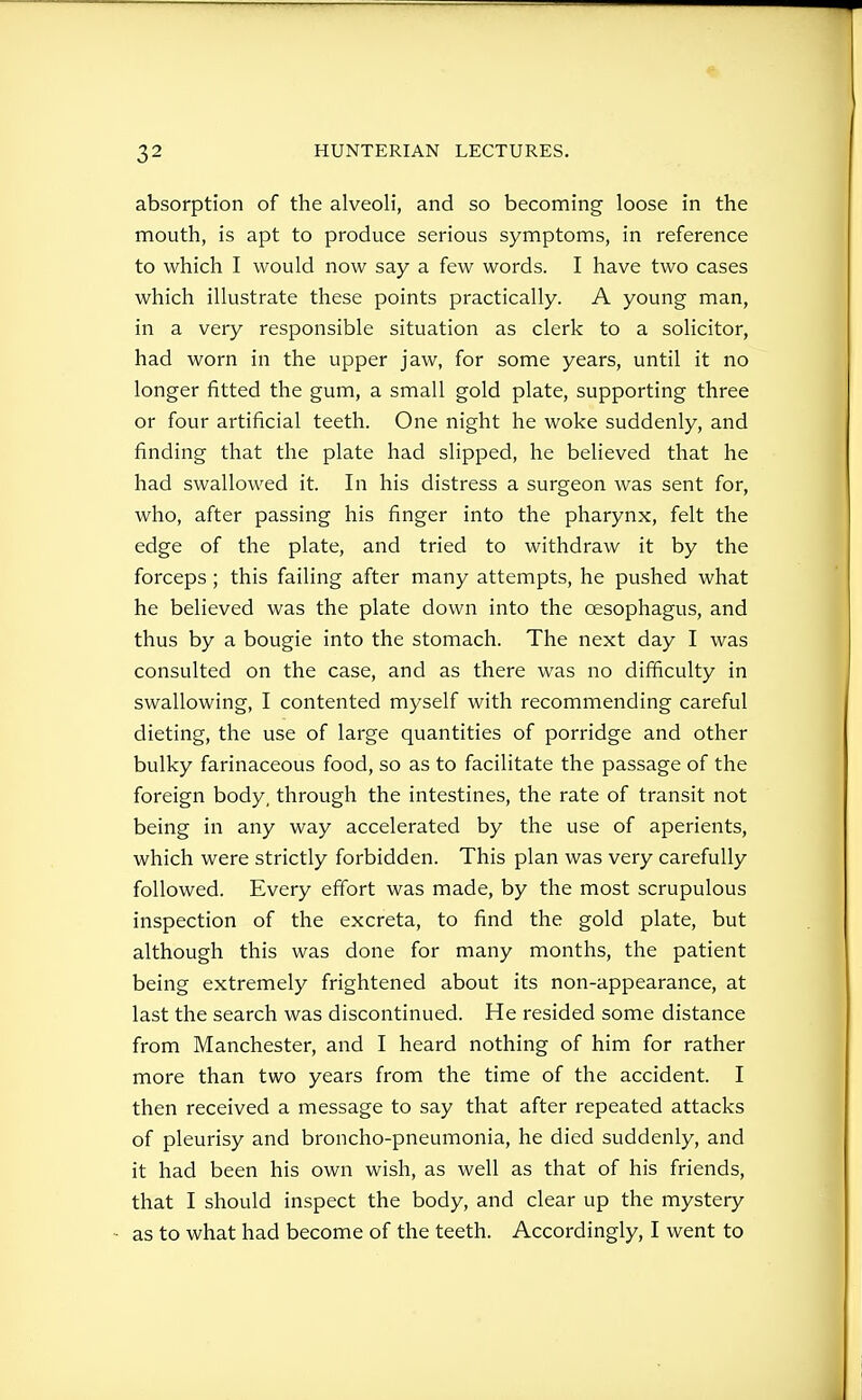 absorption of the alveoli, and so becoming loose in the mouth, is apt to produce serious symptoms, in reference to which I would now say a few words. I have two cases which illustrate these points practically. A young man, in a very responsible situation as clerk to a solicitor, had worn in the upper jaw, for some years, until it no longer fitted the gum, a small gold plate, supporting three or four artificial teeth. One night he woke suddenly, and finding that the plate had slipped, he believed that he had swallowed it. In his distress a surgeon was sent for, who, after passing his finger into the pharynx, felt the edge of the plate, and tried to withdraw it by the forceps ; this failing after many attempts, he pushed what he believed was the plate down into the oesophagus, and thus by a bougie into the stomach. The next day I was consulted on the case, and as there was no difficulty in swallowing, I contented myself with recommending careful dieting, the use of large quantities of porridge and other bulky farinaceous food, so as to facilitate the passage of the foreign body, through the intestines, the rate of transit not being in any way accelerated by the use of aperients, which were strictly forbidden. This plan was very carefully followed. Every effort was made, by the most scrupulous inspection of the excreta, to find the gold plate, but although this was done for many months, the patient being extremely frightened about its non-appearance, at last the search was discontinued. He resided some distance from Manchester, and I heard nothing of him for rather more than two years from the time of the accident. I then received a message to say that after repeated attacks of pleurisy and broncho-pneumonia, he died suddenly, and it had been his own wish, as well as that of his friends, that I should inspect the body, and clear up the mystery as to what had become of the teeth. Accordingly, I went to