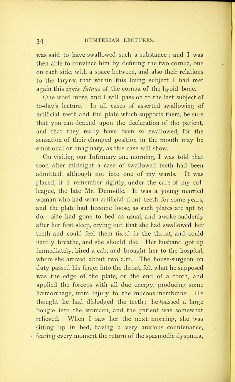 was said to have swallowed such a substance; and I was then able to convince him by defining the two cornua, one on each side, with a space between, and also their relations to the larynx, that within this living subject I had met again this ignis fatims of the cornua of the hyoid bone. One word more, and I will pass on to the last subject of to-day's lecture. In all cases of asserted swallowing of artificial teeth and the plate which supports them, be sure that you can depend upon the declaration of the patient, ■ and that they really have been so swallowed, for the sensation of their changed position in the mouth may be emotional or imaginary, as this case will show. On visiting our Infirmary one morning, I was told that soon after midnight a case of swallowed teeth had been admitted, although not into one of my wards. It was placed, if I remember rightly, under the care of my col- league, the late Mr. Dumville. It was a young married woman who had worn artificial front teeth for some years, and the plate had become loose, as such plates are apt to do. She had gone to bed as usual, and awoke suddenly after her first sleep, crying out that she had swallowed her teeth and could feel them fixed in the throat, and could hardly breathe, and she should die. Her husband got up immediately, hired a cab, and brought her to the hospital, where she arrived about two a.m. The house-surgeon on duty passed his finger into the throat, felt what he supposed was the edge of the plate, or the end of a tooth, and applied the forceps with all due energy, producing some haemorrhage, from injury to the mucous membrane. He thought he had dislodged the teeth; he ^passed a large bougie into the stomach, and the patient was somewhat relieved. When I saw her the next morning, she was sitting up in bed, having a very anxious countenance, ' fearing every moment the return of the spasmodic dyspnoea,