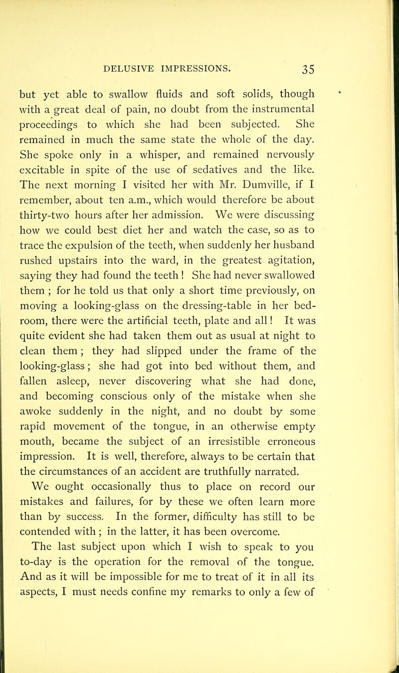 but yet able to swallow fluids and soft solids, though with a great deal of pain, no doubt from the instrumental proceedings to which she had been subjected. She remained in much the same state the whole of the day. She spoke only in a whisper, and remained nervously excitable in spite of the use of sedatives and the like. The next morning I visited her with Mr. Dumville, if I remember, about ten a.m., which would therefore be about thirty-two hours after her admission. We were discussing how we could best diet her and watch the case, so as to trace the expulsion of the teeth, when suddenly her husband rushed upstairs into the ward, in the greatest agitation, saying they had found the teeth ! She had never swallowed them ; for he told us that only a short time previously, on moving a looking-glass on the dressing-table in her bed- room, there were the artificial teeth, plate and all! It was quite evident she had taken them out as usual at night to clean them ; they had slipped under the frame of the looking-glass; she had got into bed without them, and fallen asleep, never discovering what she had done, and becoming conscious only of the mistake when she awoke suddenly in the night, and no doubt by some rapid movement of the tongue, in an otherwise empty mouth, became the subject of an irresistible erroneous impression. It is well, therefore, always to be certain that the circumstances of an accident are truthfully narrated. We ought occasionally thus to place on record our mistakes and failures, for by these we often learn more than by success. In the former, difficulty has still to be contended with ; in the latter, it has been overcome. The last subject upon which I wish to speak to you to-day is the operation for the removal of the tongue. And as it will be impossible for me to treat of it in all its aspects, I must needs confine my remarks to only a few of