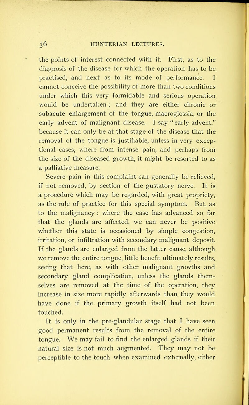 the points of interest connected with it. First, as to the diagnosis of the disease for which the operation has to be practised, and next as to its mode of performance. I cannot conceive the possibiHty of more than two conditions under which this very formidable and serious operation would be undertaken; and they are either chronic or subacute enlargement of the tongue, macroglossia, or the early advent of malignant disease. I say  early advent, because it can only be at that stage of the disease that the removal of the tongue is justifiable, unless in very excep- tional cases, where from intense pain, and perhaps from the size of the diseased growth, it might be resorted to as a palliative measure. Severe pain in this complaint can generally be relieved, if not removed, by section of the gustatory nerve. It is a procedure which may be regarded, with great propriety, as the rule of practice for this special symptom. But, as to the malignancy: where the case has advanced so far that the glands are affected, we can never be positive whether this state is occasioned by simple congestion, irritation, or infiltration with secondary malignant deposit. If the glands are enlarged from the latter cause, although we remove the entire tongue, little benefit ultimately results, seeing that here, as with other malignant growths and secondary gland complication, unless the glands them- selves are removed at the time of the operation, they increase in size more rapidly afterwards than, they would have done if the primary growth itself had not been touched. It is only in the pre-glandular stage that I have seen good permanent results from the removal of the entire tongue. We may fail to find the enlarged glands if their natural size is not much augmented. They may not be perceptible to the touch when examined externally, either