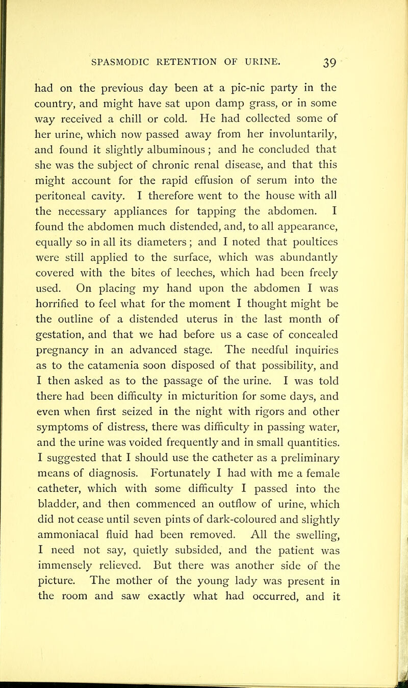 had on the previous day been at a pic-nic party in the country, and might have sat upon damp grass, or in some way received a chill or cold. He had collected some of her urine, which now passed away from her involuntarily, and found it slightly albuminous; and he concluded that she was the subject of chronic renal disease, and that this might account for the rapid effusion of serum into the peritoneal cavity. I therefore went to the house with all the necessary appliances for tapping the abdomen. I found the abdomen much distended, and, to all appearance, equally so in all its diameters; and I noted that poultices were still applied to the surface, which was abundantly covered with the bites of leeches, which had been freely used. On placing my hand upon the abdomen I was horrified to feel what for the moment I thought might be the outline of a distended uterus in the last month of gestation, and that we had before us a case of concealed pregnancy in an advanced stage. The needful inquiries as to the catamenia soon disposed of that possibility, and I then asked as to the passage of the urine. I was told there had been difficulty in micturition for some days, and even when first seized in the night with rigors and other symptoms of distress, there was difficulty in passing water, and the urine was voided frequently and in small quantities. I suggested that I should use the catheter as a preliminary means of diagnosis. Fortunately I had with me a female catheter, which with some difficulty I passed into the bladder, and then commenced an outflow of urine, which did not cease until seven pints of dark-coloured and slightly ammoniacal fluid had been removed. All the swelling-. I need not say, quietly subsided, and the patient was immensely relieved. But there was another side of the picture. The mother of the young lady was present in the room and saw exactly what had occurred, and it
