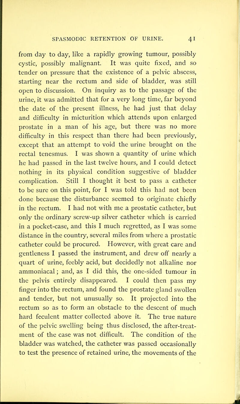 from day to day, like a rapidly growing tumour, possibly cystic, possibly malignant. It was quite fixed, and so tender on pressure that the existence of a pelvic abscess, starting near the rectum and side of bladder, was still open to discussion. On inquiry as to the passage of the urine, it was admitted that for a very long time, far beyond the date of the present illness, he had just that delay and difficulty in micturition which attends upon enlarged prostate in a man of his age, but there was no more difficulty in this respect than there had been previously, except that an attempt to void the urine brought on the rectal tenesmus. I was shown a quantity of urine which he had passed in the last twelve hours, and I could detect nothing in its physical condition suggestive of bladder complication. Still I thought it best to pass a catheter to be sure on this point, for I was told this had not been done because the disturbance seemed to originate chiefly in the rectum. I had not with me a prostatic catheter, but only the ordinary screw-up silver catheter which is carried in a pocket-case, and this I much regretted, as I was some distance in the country, several miles from where a prostatic catheter could be procured. However, with great care and gentleness I passed the instrument, and drew off nearly a quart of urine, feebly acid, but decidedly not alkaline nor ammoniacal; and, as I did this, the one-sided tumour in the pelvis entirely disappeared. I could then pass my finger into the rectum, and found the prostate gland swollen and tender, but not unusually so. It projected into the rectum so as to form an obstacle to the descent of much hard feculent matter collected above it. The true nature of the pelvic swelling being thus disclosed, the after-treat- ment of the case was not difficult. The condition of the bladder was watched, the catheter was passed occasionally to test the presence of retained urine, the movements of the