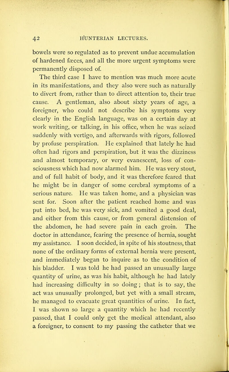 bowels were so regulated as to prevent undue accumulation of hardened feces, and all the more urgent symptoms were permanently disposed of. The third case I have to mention was much more acute in its manifestations, and they also were such as naturally to divert from, rather than to direct attention to, their true cause. A gentleman, also about sixty years of age, a foreigner, who could not describe his symptoms very clearly in the English language, was on a certain day at work writing, or talking, in his office, when he was seized suddenly with vertigo, and afterwards with rigors, followed by profuse perspiration. He explained that lately he had often had rigors and perspiration, but it was the dizziness and almost temporary, or very evanescent, loss of con- sciousness which had now alarmed him. He was very stout, and of full habit of body, and it was therefore feared that he might be in danger of some cerebral symptoms of a serious nature. He was taken home, and a physician was sent for. Soon after the patient reached home and was put into bed, he was very sick, and vomited a good deal, and either from this cause, or from general distension of the abdomen, he had severe pain in each groin. The doctor in attendance, fearing the presence of hernia, sought my assistance. I soon decided, in spite of his stoutness, that none of the ordinary forms of external hernia were present, and immediately began to inquire as to the condition of his bladder. I was told he had passed an unusually large quantity of urine, as was his habit, although he had lately had increasing difficulty in so doing; that is to say, the act was unusually prolonged, but yet with a small stream, he managed to evacuate great quantities of urine. In fact, I was shown so large a quantity which he had recently passed, that I could only get the medical attendant, also a foreigner, to consent to my passing the catheter that we