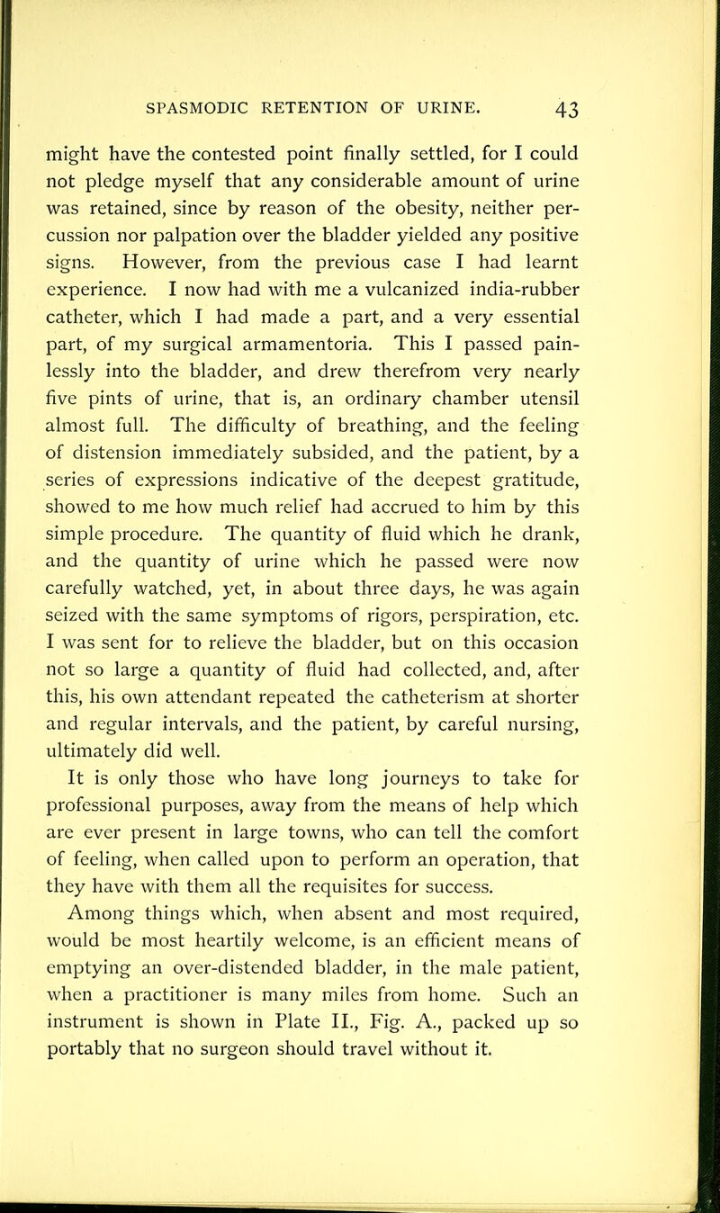 might have the contested point finally settled, for I could not pledge myself that any considerable amount of urine was retained, since by reason of the obesity, neither per- cussion nor palpation over the bladder yielded any positive signs. However, from the previous case I had learnt experience. I now had with me a vulcanized india-rubber catheter, which I had made a part, and a very essential part, of my surgical armamentoria. This I passed pain- lessly into the bladder, and drew therefrom very nearly five pints of urine, that is, an ordinary chamber utensil almost full. The difficulty of breathing, and the feeling of distension immediately subsided, and the patient, by a series of expressions indicative of the deepest gratitude, showed to me how much relief had accrued to him by this simple procedure. The quantity of fluid which he drank, and the quantity of urine which he passed were now carefully watched, yet, in about three days, he was again seized with the same symptoms of rigors, perspiration, etc. I was sent for to relieve the bladder, but on this occasion not so large a quantity of fluid had collected, and, after this, his own attendant repeated the catheterism at shorter and regular intervals, and the patient, by careful nursing, ultimately did well. It is only those who have long journeys to take for professional purposes, away from the means of help which are ever present in large towns, who can tell the comfort of feeling, when called upon to perform an operation, that they have with them all the requisites for success. Among things which, when absent and most required, would be most heartily welcome, is an efficient means of emptying an over-distended bladder, in the male patient, when a practitioner is many miles from home. Such an instrument is shown in Plate II., Fig. A., packed up so portably that no surgeon should travel without it.