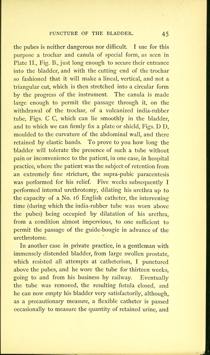 the pubes is neither dangerous nor difficult. I use for this purpose a trochar and canula of special form, as seen in Plate II., Fig. B., just long enough to secure their entrance into the bladder, and with the cutting end of the trochar so fashioned that it will make a lineal, vertical, and not a triangular cut, which is then stretched into a circular form by the progress of the instrument. The canula is made large enough to permit the passage through it, on the withdrawal of the trochar, of a vulcanized india-rubber tube. Figs. C C, which can lie smoothly in the bladder, and to which we can firmly fix a plate or shield. Figs. D D, moulded to the curvature of the abdominal wall, and there retained by elastic bands. To prove to you how long the bladder will tolerate the presence of such a tube without pain or inconvenience to the patient, in one case, in hospital practice, where the patient was the subject of retention from an extremely fine stricture, the supra-pubic paracentesis was performed for his relief Five weeks subsequently I performed internal urethrotomy, dilating his urethra up to the capacity of a No. i6 English catheter, the intervening time (during which the india-rubber tube was worn above the pubes) being occupied by dilatation of his urethra, from a condition almost impervious, to one sufficient to permit the passage of the guide-bougie in advance of the urethrotome. In another case in private practice, in a gentleman with immensely distended bladder, from large swollen prostate, which resisted all attempts at catheterism, I punctured above the pubes, and he wore the tube for thirteen weeks, going to and from his business by railway. Eventually the tube was removed, the resulting fistula closed, and he can now empty his bladder very satisfactorily, although, as a precautionary measure, a flexible catheter is passed occasionally to measure the quantity of retained urine, and