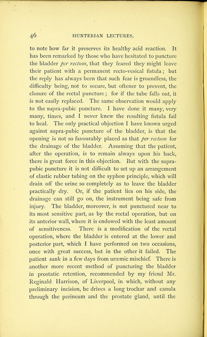 to note how far it preserves its healthy acid reaction. It has been remarked by those who have hesitated to puncture the bladder per rectum, that they feared they might leave their patient with a permanent recto-vesical fistula; but the reply has always been that such fear is groundless, the difficulty being, not to secure, but oftener to prevent, the closure of the rectal puncture; for if the tube falls out, it is not easily replaced. The same observation would apply to the supra-pubic puncture. I have done it many, very many, times, and I never knew the resulting fistula fail to heal. The only practical objection I have known urged against supra-pubic puncture of the bladder, is that the opening is not so favourably placed as that per rectum for the drainage of the bladder. Assuming that the patient, after the operation, is to remain always upon his back, there is great force in this objection. But with the supra- pubic puncture it is not difficult to set up an arrangement of elastic rubber tubing on the syphon principle, which will drain off the urine so completely as to leave the bladder practically dry. Or, if the patient lies on his side, the drainage can still go on, the instrument being safe from injury. The bladder, moreover, is not punctured near to its most sensitive part, as by the rectal operation, but on its anterior wall, where it is endowed with the least amount of sensitiveness. There is a modification of the rectal operation, where the bladder is entered at the lower and posterior part, which I have performed on two occasions, once with great success, but in the other it failed. The patient sank in a few days from uraemic mischief. There is another more recent method of puncturing the bladder in prostatic retention, recommended by my friend Mr. Reginald Harrison, of Liverpool, in which, without any preliminary incision, he drives a long trochar and canula through the perineum and the prostate gland, until the