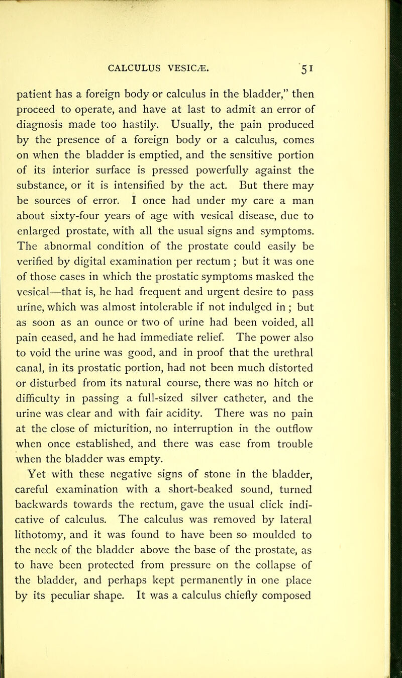 patient has a foreign body or calculus in the bladder, then proceed to operate, and have at last to admit an error of diagnosis made too hastily. Usually, the pain produced by the presence of a foreign body or a calculus, comes on when the bladder is emptied, and the sensitive portion of its interior surface is pressed powerfully against the substance, or it is intensified by the act. But there may be sources of error. I once had under my care a man about sixty-four years of age with vesical disease, due to enlarged prostate, with all the usual signs and symptoms. The abnormal condition of the prostate could easily be verified by digital examination per rectum ; but it was one of those cases in which the prostatic symptoms masked the vesical—that is, he had frequent and urgent desire to pass urine, which was almost intolerable if not indulged in ; but as soon as an ounce or two of urine had been voided, all pain ceased, and he had immediate relief The power also to void the urine was good, and in proof that the urethral canal, in its prostatic portion, had not been much distorted or disturbed from its natural course, there was no hitch or difficulty in passing a full-sized silver catheter, and the urine was clear and with fair acidity. There was no pain at the close of micturition, no interruption in the outflow when once established, and there was ease from trouble when the bladder was empty. Yet with these negative signs of stone in the bladder, careful examination with a short-beaked sound, turned backwards towards the rectum, gave the usual click indi- cative of calculus. The calculus was removed by lateral lithotomy, and it was found to have been so moulded to the neck of the bladder above the base of the prostate, as to have been protected from pressure on the collapse of the bladder, and perhaps kept permanently in one place by its peculiar shape. It was a calculus chiefly composed