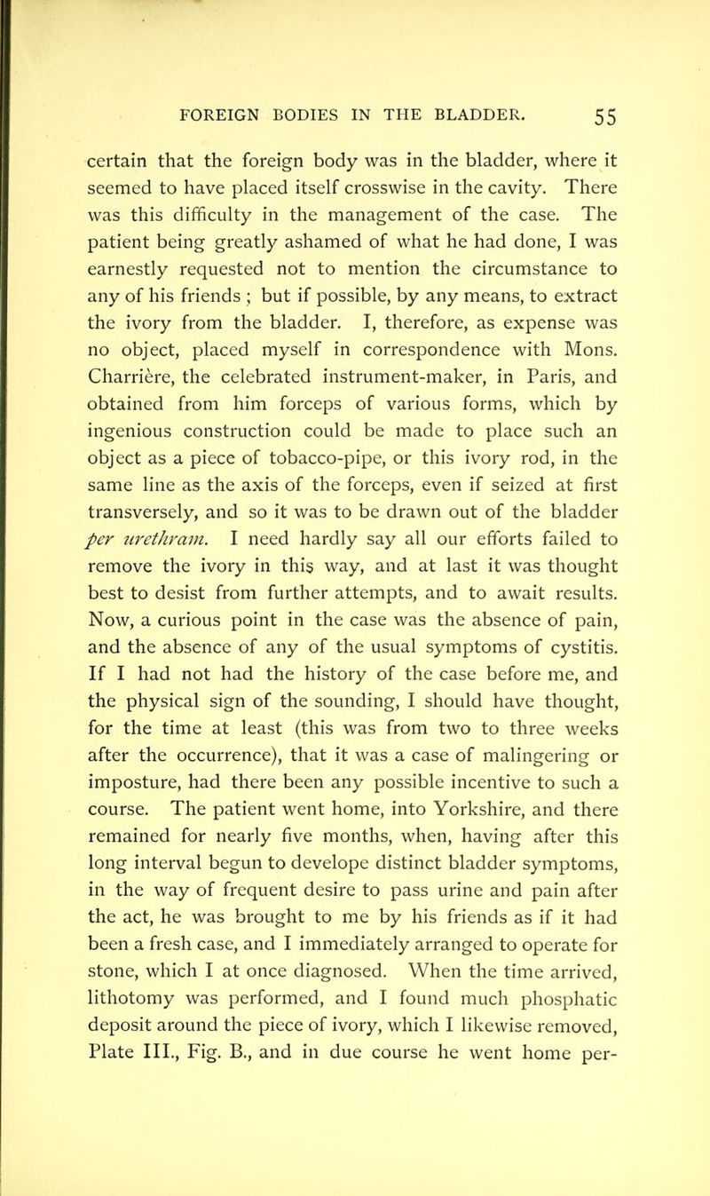 certain that the foreign body was in the bladder, where it seemed to have placed itself crosswise in the cavity. There was this difficulty in the management of the case. The patient being greatly ashamed of what he had done, I was earnestly requested not to mention the circumstance to any of his friends ; but if possible, by any means, to extract the ivory from the bladder. I, therefore, as expense was no object, placed myself in correspondence with Mons. Charriere, the celebrated instrument-maker, in Paris, and obtained from him forceps of various forms, which by ingenious construction could be made to place such an object as a piece of tobacco-pipe, or this ivory rod, in the same line as the axis of the forceps, even if seized at first transversely, and so it was to be drawn out of the bladder per urethram. I need hardly say all our efforts failed to remove the ivory in this way, and at last it was thought best to desist from further attempts, and to await results. Now, a curious point in the case was the absence of pain, and the absence of any of the usual symptoms of cystitis. If I had not had the history of the case before me, and the physical sign of the sounding, I should have thought, for the time at least (this was from two to three weeks after the occurrence), that it was a case of malingering or imposture, had there been any possible incentive to such a course. The patient went home, into Yorkshire, and there remained for nearly five months, when, having after this long interval begun to develope distinct bladder symptoms, in the way of frequent desire to pass urine and pain after the act, he was brought to me by his friends as if it had been a fresh case, and I immediately arranged to operate for stone, which I at once diagnosed. When the time arrived, lithotomy was performed, and I found much phosphatic deposit around the piece of ivory, which I likewise removed, Plate III., Fig. B., and in due course he went home per-
