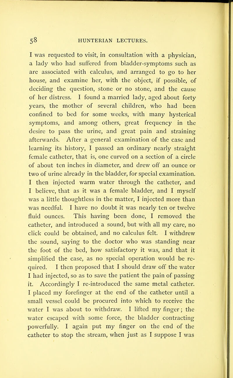 I was requested to visit, in consultation with a physician, a lady who had suffered from bladder-symptoms such as are associated with calculus, and arranged to go to her house, and examine her, with the object, if possible, of deciding the question, stone or no stone, and the cause of her distress. I found a married lady, aged about forty years, the mother of several children, who had been confined to bed for some weeks, with many hysterical symptoms, and among others, great frequency in the desire to pass the urine, and great pain and straining afterwards. After a general examination of the case and learning its history, I passed an ordinary nearly straight female catheter, that is, one curved on a section of a circle of about ten inches in diameter, and drew off an ounce or two of urine already in the bladder, for special examination. I then injected warm water through the catheter, and I believe, that as it was a female bladder, and I myself was a little thoughtless in the matter, I injected more than was needful. I have no doubt it was nearly ten or twelve fluid ounces. This having been done, I removed the catheter, and introduced a sound, but with all my care, no click could be obtained, and no calculus felt. I withdrew the sound, saying to the doctor who was standing near the foot of the bed, how satisfactory it was, and that it simplified the case, as no special operation would be re- quired. I then proposed that I should draw off the water I had injected, so as to save the patient the pain of passing it. Accordingly I re-introduced the same metal catheter. I placed my forefinger at the end of the catheter until a small vessel could be procured into which to receive the water I was about to withdraw. I lifted my finger; the water escaped with some force, the bladder contracting powerfully. I again put my finger on the end of the catheter to stop the stream, when just as I suppose I was