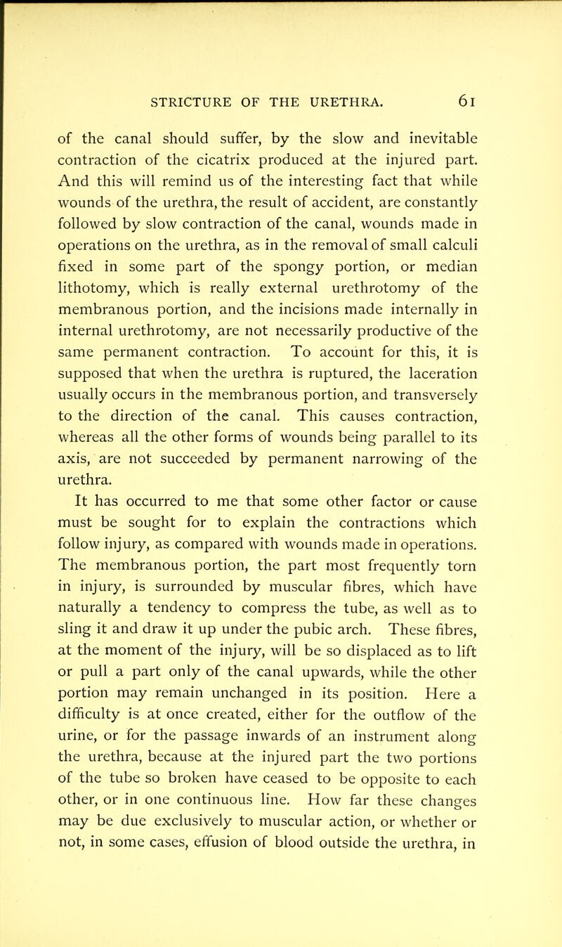 of the canal should suffer, by the slow and inevitable contraction of the cicatrix produced at the injured part. And this will remind us of the interesting fact that while wounds of the urethra, the result of accident, are constantly followed by slow contraction of the canal, wounds made in operations on the urethra, as in the removal of small calculi fixed in some part of the spongy portion, or median lithotomy, which is really external urethrotomy of the membranous portion, and the incisions made internally in internal urethrotomy, are not necessarily productive of the same permanent contraction. To account for this, it is supposed that when the urethra is ruptured, the laceration usually occurs in the membranous portion, and transversely to the direction of the canal. This causes contraction, whereas all the other forms of wounds being parallel to its axis, are not succeeded by permanent narrowing of the urethra. It has occurred to me that some other factor or cause must be sought for to explain the contractions which follow injury, as compared with wounds made in operations. The membranous portion, the part most frequently torn in injury, is surrounded by muscular fibres, which have naturally a tendency to compress the tube, as well as to sling it and draw it up under the pubic arch. These fibres, at the moment of the injury, will be so displaced as to lift or pull a part only of the canal upwards, while the other portion may remain unchanged in its position. Here a difficulty is at once created, either for the outflow of the urine, or for the passage inwards of an instrument along the urethra, because at the injured part the two portions of the tube so broken have ceased to be opposite to each other, or in one continuous line. How far these changes may be due exclusively to muscular action, or whether or not, in some cases, effusion of blood outside the urethra, in