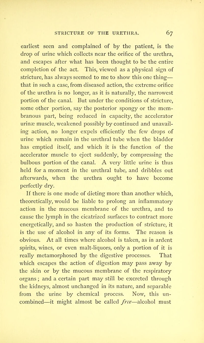 earliest seen and complained of by the patient, is the drop of urine which collects near the orifice of the urethra, and escapes after what has been thought to be the entire completion of the act. This, viewed as a physical sign of stricture, has always seemed to me to show this one thing— that in such a case, from diseased action, the extreme orifice of the urethra is no longer, as it is naturally, the narrowest portion of the canal. But under the conditions of stricture, some other portion, say the posterior spongy or the mem- branous part, being reduced in capacity, the accelerator urinae muscle, weakened possibly by continued and unavail- ing action, no longer expels efficiently the few drops of urine which remain in the urethral tube when the bladder has emptied itself, and which it is the function of the accelerator muscle to eject suddenly, by compressing the bulbous portion of the canal. A very little urine is thus held for a moment in the urethral tube, and dribbles out afterwards, when the urethra ought to have become perfectly dry. If there is one mode of dieting more than another which, theoretically, would be liable to prolong an inflammatory action in the mucous membrane of the urethra, and to cause the lymph in the cicatrized surfaces to contract more energetically, and so hasten the production of stricture, it is the use of alcohol in any of its forms. The reason is obvious. At all times where alcohol is taken, as in ardent spirits, wines, or even malt-liquors, only a portion of it is really metamorphosed by the digestive processes. That which escapes the action of digestion may pass away by the skin or by the mucous membrane of the respiratory organs ; and a certain part may still be excreted through the kidneys, almost unchanged in its nature, and separable from the urine by chemical process. Now, this un- combined—it might almost be called free—alcohol must