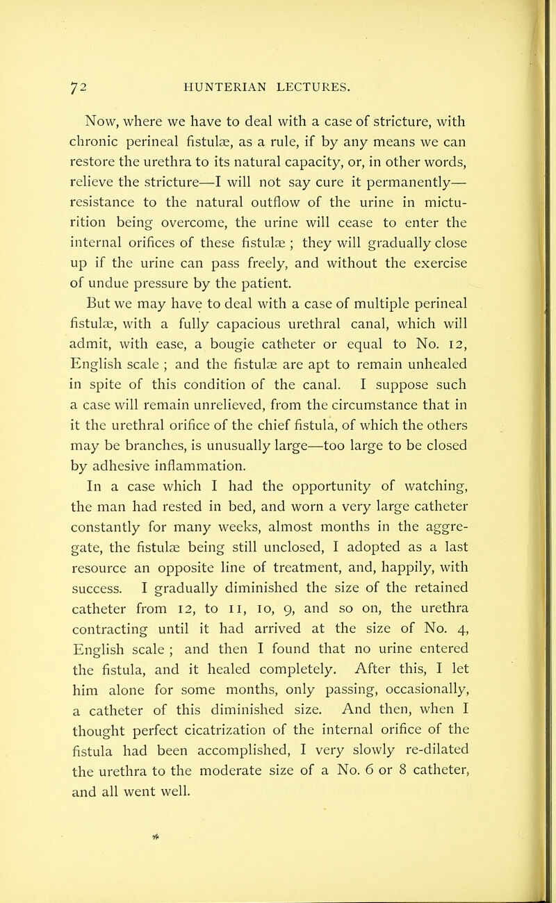 Now, where we have to deal with a case of stricture, with chronic perineal fistulae, as a rule, if by any means we can restore the urethra to its natural capacity, or, in other words, relieve the stricture—I will not say cure it permanently— resistance to the natural outflow of the urine in mictu- rition being overcome, the urine will cease to enter the internal orifices of these fistulce ; they will gradually close up if the urine can pass freely, and without the exercise of undue pressure by the patient. But we may have to deal with a case of multiple perineal fistulse, with a fully capacious urethral canal, which will admit, with ease, a bougie catheter or equal to No. 12, English scale ; and the fistulae are apt to remain unhealed in spite of this condition of the canal. I suppose such a case will remain unrelieved, from the circumstance that in it the urethral orifice of the chief fistula, of which the others may be branches, is unusually large—too large to be closed by adhesive inflammation. In a case which I had the opportunity of watching, the man had rested in bed, and worn a very large catheter constantly for many weeks, almost months in the aggre- gate, the fistulae being still unclosed, I adopted as a last resource an opposite line of treatment, and, happily, with success. I gradually diminished the size of the retained catheter from 12, to 11, 10, 9, and so on, the urethra contracting until it had arrived at the size of No. 4, English scale ; and then I found that no urine entered the fistula, and it healed completely. After this, I let him alone for some months, only passing, occasionally, a catheter of this diminished size. And then, when I thought perfect cicatrization of the internal orifice of the fistula had been accomplished, I very slowly re-dilated the urethra to the moderate size of a No. 6 or 8 catheter, and all went well.