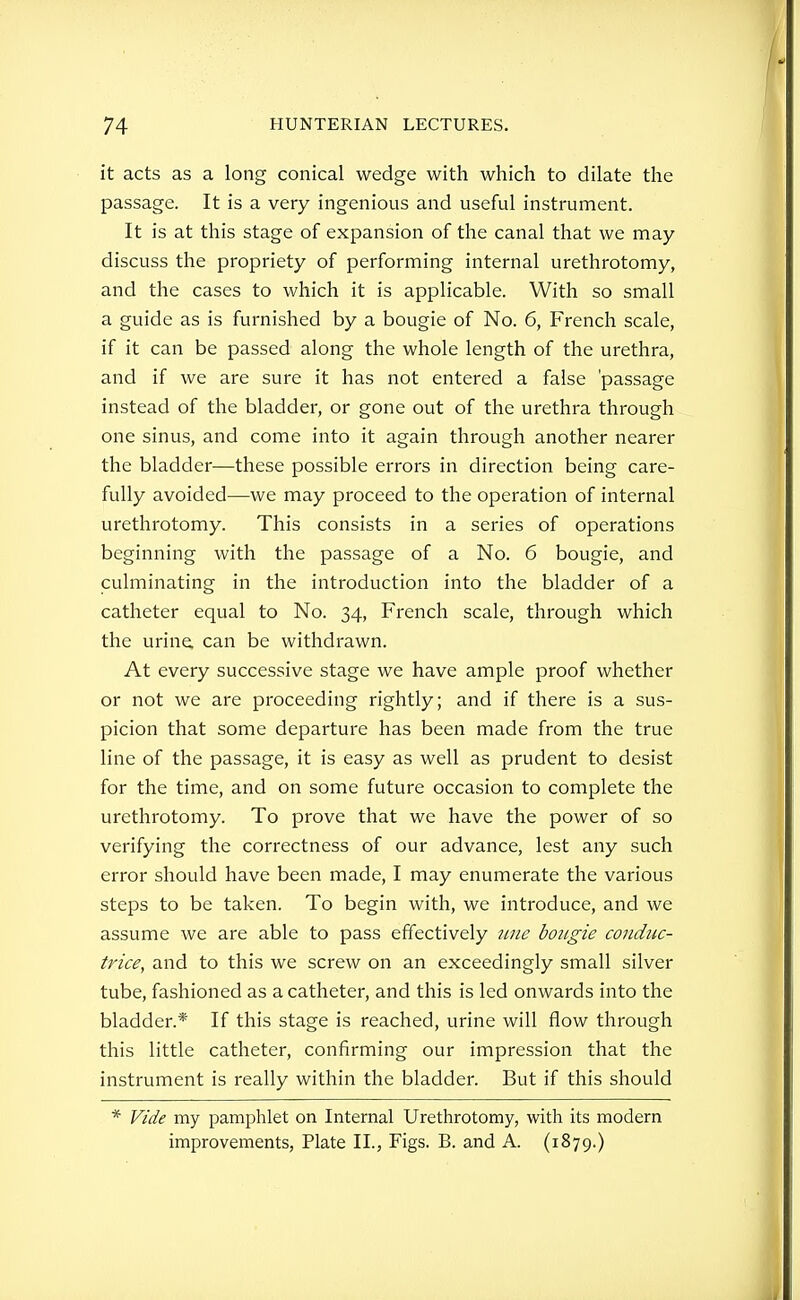 it acts as a long conical wedge with which to dilate the passage. It is a very ingenious and useful instrument. It is at this stage of expansion of the canal that we may- discuss the propriety of performing internal urethrotomy, and the cases to which it is applicable. With so small a guide as is furnished by a bougie of No. 6, French scale, if it can be passed along the whole length of the urethra, and if we are sure it has not entered a false 'passage instead of the bladder, or gone out of the urethra through one sinus, and come into it again through another nearer the bladder—these possible errors in direction being care- fully avoided—we may proceed to the operation of internal urethrotomy. This consists in a series of operations beginning with the passage of a No. 6 bougie, and culminating in the introduction into the bladder of a catheter equal to No. 34, French scale, through which the urine, can be withdrawn. At every successive stage we have ample proof whether or not we are proceeding rightly; and if there is a sus- picion that some departure has been made from the true line of the passage, it is easy as well as prudent to desist for the time, and on some future occasion to complete the urethrotomy. To prove that we have the power of so verifying the correctness of our advance, lest any such error should have been made, I may enumerate the various steps to be taken. To begin with, we introduce, and we assume we are able to pass effectively ime bougie conduc- trice, and to this we screw on an exceedingly small silver tube, fashioned as a catheter, and this is led onwards into the bladder.* If this stage is reached, urine will flow through this little catheter, confirming our impression that the instrument is really within the bladder. But if this should * Vide my pamphlet on Internal Urethrotomy, with its modern improvements, Plate II., Figs. B. and A. (1879.)