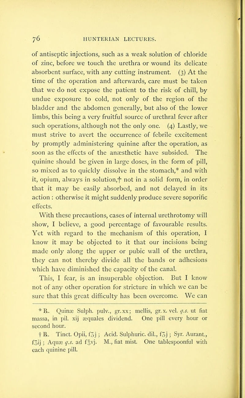 of antiseptic injections, such as a weak solution of chloride of zinc, before we touch the urethra or wound its delicate absorbent surface, with any cutting instrument. (3) At the time of the operation and afterwards, care must be taken that we do not expose the patient to the risk of chill, by undue exposure to cold, not only of the region of the bladder and the abdomen generally, but also of the lower limbs, this being a very fruitful source of urethral fever after such operations, although not the only one. (4) Lastly, we must strive to avert the occurrence of febrile excitement by promptly administering quinine after the operation, as soon as the effects of the anaesthetic have subsided. The quinine should be given in large doses, in the form of pill, so mixed as to quickly dissolve in the stomach,* and with it, opium, always in solution,-| not in a solid form, in order that it may be easily absorbed, and not delayed in its action : otherwise it might suddenly produce severe soporific effects. With these precautions, cases of internal urethrotomy will show, I believe, a good percentage of favourable results. Yet with regard to the mechanism of this operation, I know it may be objected to it that our incisions being made only along the upper or pubic wall of the urethra, they can not thereby divide all the bands or adhesions which have diminished the capacity of the canal. This, I fear, is an insuperable objection. But I know not of any other operation for stricture in which we can be sure that this great difficulty has been overcome. We can Quinse Sulph. pulv., gr.xx; mellis, gr. x. vel. q.s. ut fiat massa, in pil. xij jequales dividend. One pill every hour or second hour. t R. Tinct. Opii, foj ; Acid. Sulphuric, dil., f3j ; Syr. Aurant., foij ; Aquse q.s. ad fsvj. M., fiat mist. One tablespoonful with each quinine pill.