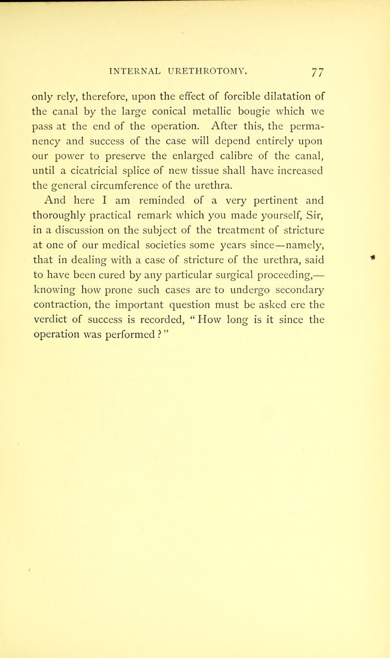 only rely, therefore, upon the effect of forcible dilatation of the canal by the large conical metallic bougie which we pass at the end of the operation. After this, the perma- nency and success of the case will depend entirely upon our power to preserve the enlarged calibre of the canal, until a cicatricial splice of new tissue shall have increased the general circumference of the urethra. And here I am reminded of a very pertinent and thoroughly practical remark which you made yourself. Sir, in a discussion on the subject of the treatment of stricture at one of our medical societies some years since—namely, that in dealing with a case of stricture of the urethra, said to have been cured by any particular surgical proceeding,— knowing how prone such cases are to undergo secondary contraction, the important question must be asked ere the verdict of success is recorded,  How long is it since the operation was performed 