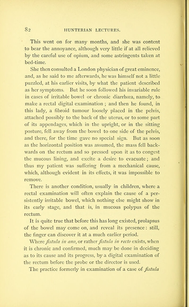 This went on for many months, and she was content to bear the annoyance, although very Httle if at all relieved by the careful use of opium, and some astringents taken at bed-time. She then consulted a London physician of great eminence, and, as he said to me afterwards, he was himself not a little puzzled, at his earlier visits, by what the patient described as her symptoms. But he soon followed his invariable rule in cases of irritable bowel or chronic diarrhoea, namely, to make a rectal digital examination ; and then he found, in this lady, a fibroid tumour loosely placed in the pelvis, attached possibly to the back of the uterus, or to some part of its appendages, which in the upright, or in the sitting posture, fell away from the bowel to one side of the pelvis, and there, for the time gave no special sign. But as soon as the horizontal position was assumed, the mass fell back- wards on the rectum and so pressed upon it as to congest the mucous lining, and excite a desire to evacuate; and thus my patient was suffering from a mechanical cause, which, although evident in its effects, it was impossible to remove. There is another condition, usually in children, where a rectal examination will often explain the cause of a per- sistently irritable bowel, which nothing else might show in its early stage, and that is, in mucous polypus of the rectum. It is quite true that before this has long existed, prolapsus of the bowel may come on, and reveal its presence: still, the finger can discover it at a much earlier period. Where fistula m ano, or rather fistula iu recto exists, when it is chronic and confirmed, much may be done in deciding as to its cause and its progress, by a digital examination of the rectum before the probe or the director is used. The practice formerly in examination of a case of fistula