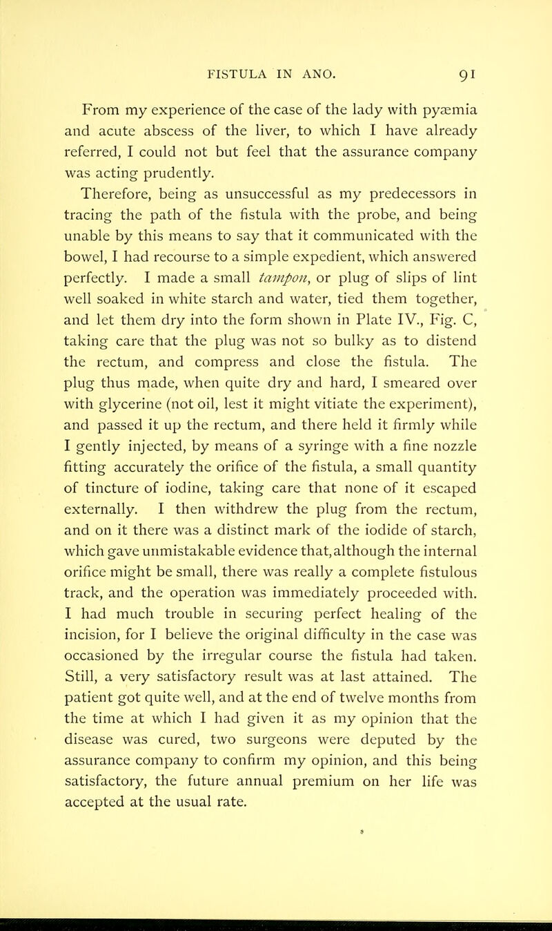 From my experience of the case of the lady with pysemia and acute abscess of the liver, to which I have already referred, I could not but feel that the assurance company was acting prudently. Therefore, being as unsuccessful as my predecessors in tracing the path of the fistula with the probe, and being unable by this means to say that it communicated with the bowel, I had recourse to a simple expedient, which answered perfectly. I made a small tampon, or plug of slips of lint well soaked in white starch and water, tied them together, and let them dry into the form shown in Plate IV., Fig. C, taking care that the plug was not so bulky as to distend the rectum, and compress and close the fistula. The plug thus made, when quite dry and hard, I smeared over with glycerine (not oil, lest it might vitiate the experiment), and passed it up the rectum, and there held it firmly while I gently injected, by means of a syringe with a fine nozzle fitting accurately the orifice of the fistula, a small quantity of tincture of iodine, taking care that none of it escaped externally. I then withdrew the plug from the rectum, and on it there was a distinct mark of the iodide of starch, which gave unmistakable evidence that, although the internal orifice might be small, there was really a complete fistulous track, and the operation was immediately proceeded with. I had much trouble in securing perfect healing of the incision, for I believe the original difficulty in the case was occasioned by the irregular course the fistula had taken. Still, a very satisfactory result was at last attained. The patient got quite well, and at the end of twelve months from the time at which I had given it as my opinion that the disease was cured, two surgeons were deputed by the assurance company to confirm my opinion, and this being satisfactory, the future annual premium on her life was accepted at the usual rate.