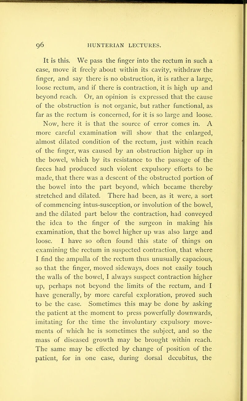 It is this. We pass the finger into the rectum in such a case, move it freely about within its cavity, withdraw the finger, and say there is no obstruction, it is rather a large, loose rectum, and if there is contraction, it is high up and beyond reach. Or, an opinion is expressed that the cause of the obstruction is not organic, but rather functional, as far as the rectum is concerned, for it is so large and loose. Now, here it is that the source of error comes in. A more careful examination will show that the enlarged, almost dilated condition of the rectum, just within reach of the finger, was caused by an obstruction higher up in the bowel, which by its resistance to the passage of the faeces had produced such violent expulsory efforts to be made, that there was a descent of the obstructed portion of the bowel into the part beyond, which became thereby stretched and dilated. There had been, as it were, a sort of commencing intus-susception, or involution of the bowel, and the dilated part below the contraction, had conveyed the idea to the finger of the surgeon in making his examination, that the bowel higher up was also large and loose. I have so often found this state of things on examining the rectum in suspected contraction, that where I find the ampulla of the rectum thus unusually capacious, so that the finger, moved sideways, does not easily touch the walls of the bowel, I always suspect contraction higher up, perhaps not beyond the limits of the rectum, and I have generally, by more careful exploration, proved such to be the case. Sometimes this may be done by asking the patient at the moment to press powerfully downwards, imitating for the time the involuntary expulsory move- ments of which he is sometimes the subject, and so the mass of diseased growth may be brought within reach. The same may be effected by change of position of the patient, for in one case, during dorsal decubitus, the