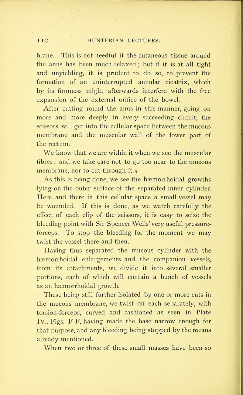 brane. This is not needful if the cutaneous tissue around the anus has been much relaxed ; but if it is at all tight and unyielding, it is prudent to do so, to prevent the formation of an uninterrupted annular cicatrix, which by its firmness might afterwards interfere with the free expansion of the external orifice of the bowel. After cutting round the anus in this manner, going on more and more deeply in every succeeding circuit, the scissors will get into the cellular space between the mucous membrane and the muscular wall of the lower part of the rectum. We know that we are within it when we see the muscular fibres ; and we take care not to go too near to the mucous membrane, nor to cut through it. % As this is being done, we see the hsemorrhoidal growths lying on the outer surface of the separated inner cylinder. Here and there in this cellular space a small vessel may be wounded. If this is done, as we watch carefully the efiect of each clip of the scissors, it is easy to seize the bleeding point with Sir Spencer Wells' very useful pressure- forceps. To stop the bleeding for the moment we may twist the vessel there and then. Having thus separated the mucous cylinder with the haemorrhoidal enlargements and the companion vessels, from its attachments, we divide it into several smaller portions, each of which will contain a bunch of vessels as an haemorrhoidal growth. These being still further isolated by one or more cuts in the mucous membrane, we twist off each separately, with torsion-forceps, curved and fashioned as seen in Plate IV., Figs. F F, having made the base narrow enough for that purpose, and any bleeding being stopped by the means already mentioned. When two or three of these small masses have been so