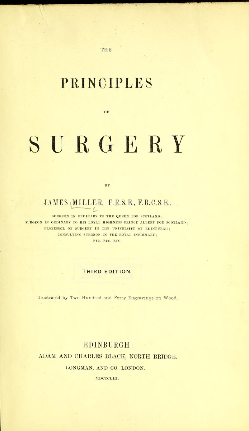 THK PKINCIPLES SURGERY JAMES MILLER. F.ll.S.E., F.R.C.S.E., ^ suhgeon in ordinary to the queen eoh Scotland; surgeon in ordinary to his royal highness prince albert tor scotland : troeessob 01' surgery in the university of edinburgh ; consulting surgeon to the royal ineirmaby , etc. etc. etc. THIRD EDITION. Illustrated by Two Hundred and Forty Engravings on Wood, EDINBURGH: ADAM AND CHARLES BLACK, NORTH BRIDGE. LONGMAN, AND CO. LONDON. MDCCCLIIl.