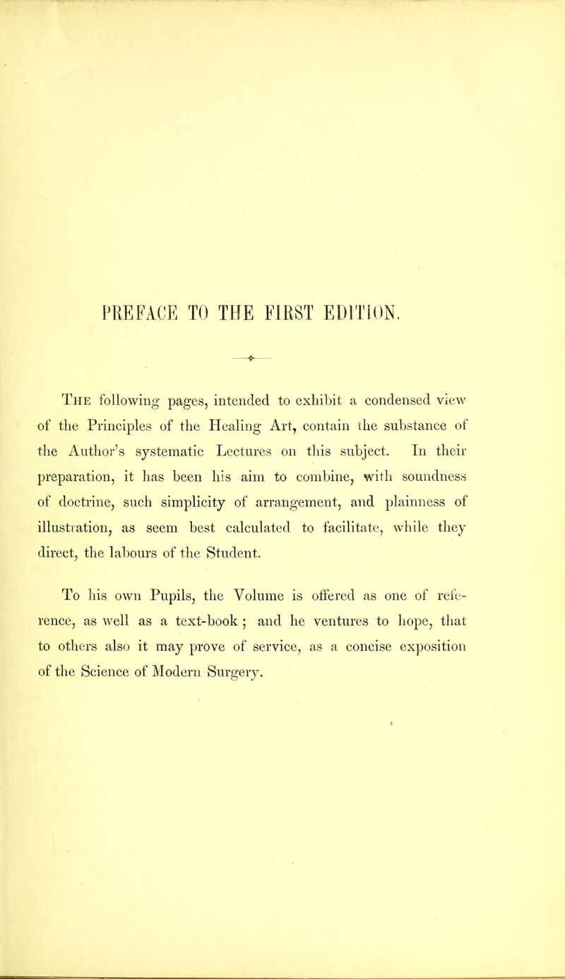 The following pages, intended to exhibit a condensed view of the Principles of the Healing Art, contain the substance of the Author's systematic Lectures on this subject. In their preparation, it has been his aim to combine, with soundness of doctrine, such simplicity of arrangement, and plainness of illustration, as seem best calculated to facilitate, while they direct, the labours of the Student. To his own Pupils, the Volume is offered as one of refe- rence, as well as a text-book ; and he ventures to hope, that to others also it may prove of service, as a concise exposition of the Science of Modern Surgery.