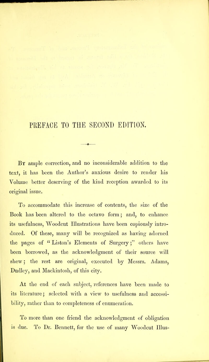 By ample correction, and no inconsiderable addition to the text, it has been the Author's anxious desire to render his Volume better deserving of the kind reception awarded to its original issue. To accommodate this increase of contents, the size of the Book has been altered to the octavo form; and, to enhance its usefulness, Woodcut Illustrations have been copiously intro- duced. Of these, many will be recognized as having adorned the pages of  Liston's Elements of Surgery; others have been borrowed, as the acknowledgment of their source will shew; the rest are original, executed by Messrs. Adams, Dudley, and Mackintosh, of this city. At the end of each subject, references have been made to its literature; selected with a view to usefulness and accessi- bility, rather than to completeness of enumeration. To more than one friend the acknowledgment of obligation is due. To Dr. Bennett, for the use of many Woodcut lUus-