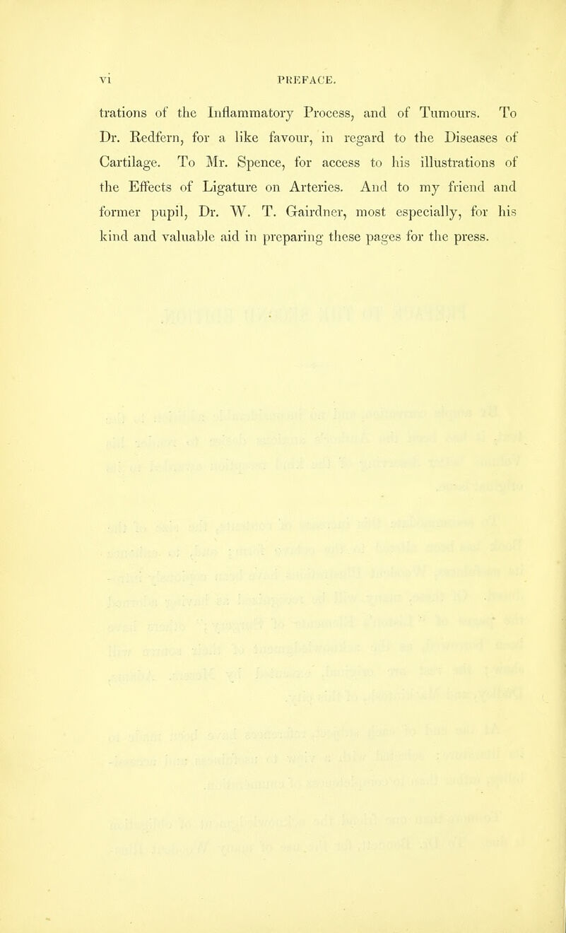 trations of the Inflammatory Process, and of Tumours. To Dr. Redfern, for a like favour, in regard to the Diseases of Cartilage. To Mr. Spence, for access to his illustrations of the Effects of Ligature on Arteries. And to my friend and former pupil, Dr. W. T. Gairdner, most especially, for his kind and valuable aid in preparing these pages for the press.