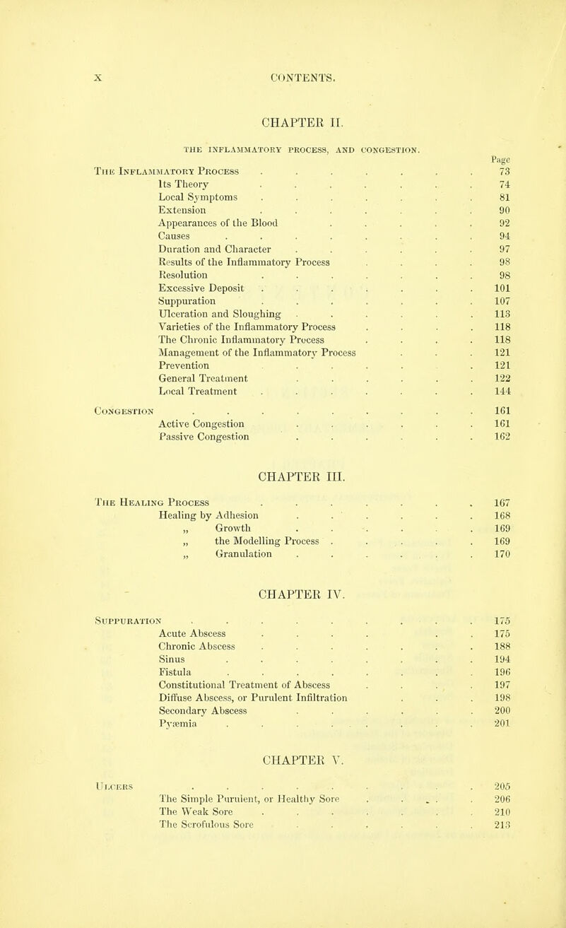 CHAPTER II. THE INFLAMMATORY PROCESS, AND CONGESTION. Tmc iNFLAMHIATORy PROCESS ....... 73 Its Theory ....... 74 Local Symptoms ....... 81 Extension ....... 90 Appearances of the Blood ..... 92 Causes ........ 94 Duration and Character ...... 97 Results of the Inflammatory Process .... 98 Resolution . . ... . . 98 Excessive Deposit . . . . . . . 101 Suppuration ....... 107 Ulceration and Sloughing ...... 113 Varieties of the Inflammatory Process .... 118 The Chi-onic Inflammatory Process .... 118 Management of the Inflammatory Process . . . 121 Prevention ....... 121 General Treatment ...... 122 Local Treatment ....... 144 Congestion ......... 161 Active Congestion ...... 161 Passive Congestion ...... 162 CHAPTER III. The Healing Process ....... 167 Healing by Adhesion . . ' . . . . 168 Growth . . . . .169 „ the Modelling Process . . . . . 169 „ Granulation . . . ... . 170 CHAPTER IV. Suppuration . . . . . . . . . 175 Acute Abscess .... . . 175 Chronic Abscess ....... 188 Sinus ........ 194 Fistula ........ 196 Constitutional Ti-eatment of Abscess .... 197 Diff'use Abscess, or Purulent Infiltration . . . 198 Secondary Abscess ...... 200 Pyjemia . . . ... . . 201 CHAPTER V. Ui.cEKS ......... 205 The Simple Purulent, or Healthy Sore . ... . 206 The Weak Sore ....... 210 The Scrofulous Sore ...... 213