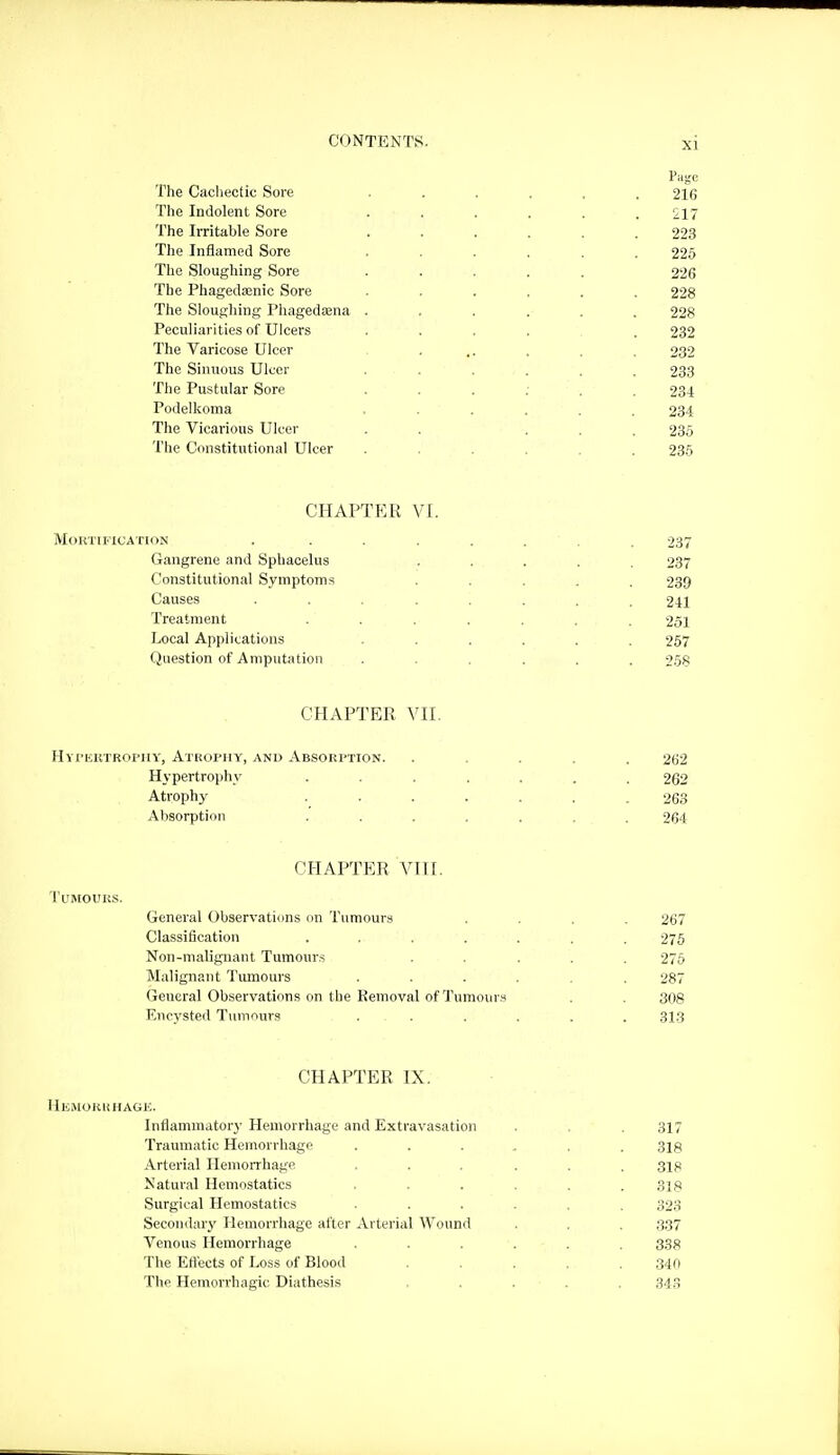Page The Cacliectic Sore ...... 216 The Indolent Sore ...... 217 The Irritable Sore ...... 223 The Inflamed Sore ...... 225 The Sloughing Sore ..... 226 The Phagedasnic Sore ...... 228 The Sloughing Phagedena ...... 228 Peculiarities of Ulcers ..... 232 The Varicose Ulcer ... . . . 232 The Sinuous Ulcer 233 The Pustular Sore 234 Podelkoma ...... 234 The Vicarious Ulcer . . ... 236 The Constitutional Ulcer ...... 236 CHAPTF:R VI Mortification .... Gangrene and Sphacelus Constitutional Symptoms Causes .... Treatment Local Applications Question of Amputation CHAPTER VII. HYriaiTROPiiY, Atrophy, and Absorption Hypertrophy Atrophy Absorption CHAPTER VIII. Tumours. General Observaticms on Tumours Classification .... Non-malignant Tumours Malignant Tumours General Observations on the Removal of Tumours Encysted Tumours CHAPTER IX. Hemoruhage. Inflammatory Hemorrhage and Extravasation . . . 317 Traumatic Hemorrhage ...... 318 Arterial Hemorrhage ... ... 318 Natural Hemostatics ...... SIS Surgical Hemostatics ...... S23 Secoiiilary Hemorrhage after Arterial Wound . . . 337 Venous Hemorrhage ...... 338 The Ett'ects of Loss of Blood ..... ,340 The Hemorrhagic Diathesis ..... 34.5 237 237 239 241 251 257 268 262 262 263 264 267 275 275 287 308 313