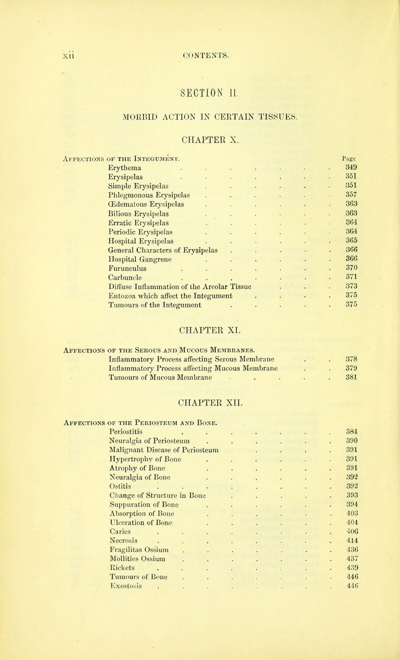 SECTION II, MORBID ACTION IN CERTAIN TISSUES. CHAPTER X. Al- FECXIONS OF THE INTEGUMEN T. Page Erythema . . . . ... .349 Erysipelas . . . . . • .351 Simple Erysipelas ...... 351 Phlegmonous Erysipelas ...... 357 OLdematous Erysipelas ...... 363 Bilious Erysipelas ...... 363 Erratic Erysipelas ...... 864 Periodic Erj'sipelas ...... 364 Hospital Erysipelas ...... 365 General Characters of Erysipelas ..... 366 Hospital Gangrene ...... 366 Furunculus ....... 370 Carbuncle ....... 371 Diftuse Inflammation of the Areolar Tissue . . . 373 Entozoa which affect the Integument .... 375 Tumours of the Integument ..... 375 CHAPTER XI. Affections of the Serous and Mucous Membranes. Inflammatory Process afi^cting Serous Membrane . . 378 Inflammatory Process affecting Mucous Membrane . . 379 Tumours of Mucous Membrane .... 381 CHAPTER XII. Affections of the Periosteum and Bone. Periostitis ....... 384 Neuralgia of Periosteum ...... 390 Malignant Disease of Periosteum .... 391 Hypertrophy of Bone ...... 391 Atrophy of Bone ...... 391 Neuralgia of Bone ...... 392 Ostitis 392 Cliange of Structure in Bone ..... 393 Suppuration of Bone ...... 394 Absorption of Bone ...... 403 Ulceration of Bone ...... 404 Caries 406 Necrosis ........ 414 Fragilitas Ossium ....... 436 MoUities Ossium ....... 437 Rickets ........ 439 Tumours of Bone ....... 446 Exostosis . . . . . . . . 446