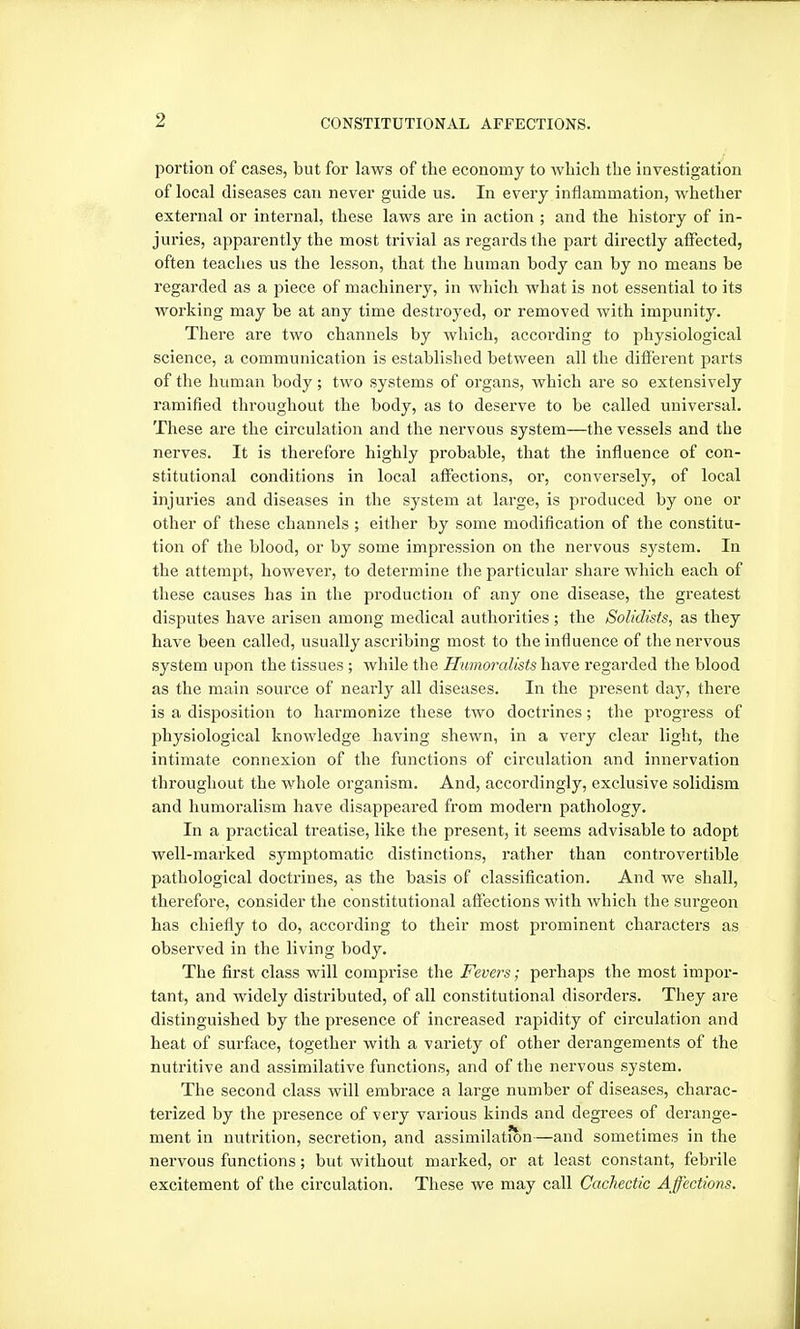 portion of cases, but for laws of the economy to which the investigation of local diseases can never guide us. In every inflammation, whether external or internal, these laws are in action ; and the history of in- juries, apparently the most trivial as regards the part directly affected, often teaches us the lesson, that the human body can by no means be regarded as a piece of machinery, in which what is not essential to its working may be at any time destroyed, or removed with impunity. There are two channels by which, according to physiological science, a communication is established between all the different parts of the human body; two systems of organs, which are so extensively ramified throughout the body, as to deserve to be called universal. These are the circulation and the nervous system—the vessels and the nerves. It is therefore highly probable, that the influence of con- stitutional conditions in local affections, or, conversely, of local injuries and diseases in the system at large, is produced by one or other of these channels; either by some modification of the constitu- tion of the blood, or by some impression on the nervous system. In the attempt, however, to determine the particular share which each of these causes has in the production of any one disease, the greatest disputes have arisen among medical authorities; the Solidisfs, as they have been called, usually ascribing most to the influence of the nervous system upon the tissues ; while the Tlumoraltsts have regarded the blood as the main source of nearly all diseases. In the present day, there is a disposition to harmonize these two doctrines; the progress of physiological knowledge having shewn, in a very clear light, the intimate connexion of the functions of circulation and innervation throughout the whole organism. And, accordingly, exclusive solidism and liumoralism have disappeared from modern pathology. In a practical treatise, like the present, it seems advisable to adopt well-marked symptomatic distinctions, rather than controvertible pathological doctrines, as the basis of classification. And we shall, therefore, consider the constitutional affections with which the surgeon has chiefly to do, according to their most prominent characters as observed in the living body. The first class will comprise the Fevers; perhaps the most impor- tant, and widely distributed, of all constitutional disorders. They are distinguished by the presence of increased rapidity of circulation and heat of surface, together with a variety of other derangements of the nutritive and assimilative functions, and of the nervous system. The second class will embrace a large number of diseases, charac- terized by the presence of very various kinds and degrees of derange- ment in nutrition, secretion, and assimilation—and sometimes in the nervous functions; but without marked, or at least constant, febrile excitement of the circulation. These we may call Cachectic Affections.