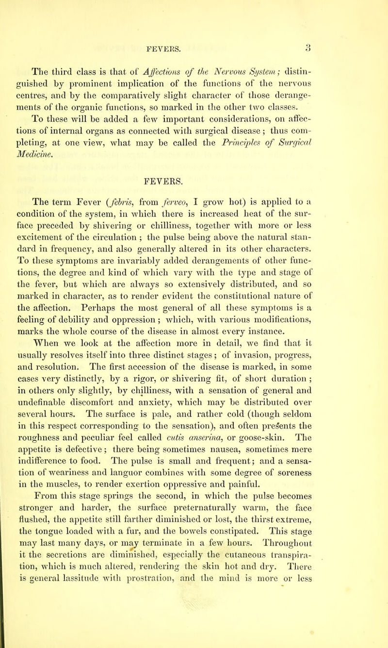 The third class is that of Affections of the Nervous System; distin- guished by pi'ominent implication of the functions of the nervous centres, and by the comparatively slight character of those derange- ments of the organic functions, so marked in the other two classes. To these will be added a few important considerations, on affec- tions of internal organs as connected with surgical disease ; thus com- pleting, at one view, what may be called the Principles of Surgical Medicine. FEVERS. The term Fever (febris, from ferveo, I grow hot) is applied to a condition of the system, in wliich there is increased heat of the sur- face jH-eceded by shivering or chilliness, together with more or less excitement of the circulation ; the pulse being above the natural stan- dard in frequency, and also genei'ally altered in its other characters. To these symptoms are invariably added derangements of other func- tions, the degree and kind of which vary with the type and stage of the fever, but which are always so extensively distributed, and so marked in character, as to render evident the constitutional nature of the affection. Perhaps the most general of all these symptoms is a feeling of debility and oppression ; which, with various modifications, maiks the whole course of the disease in almost every instance. When WQ look at the affection more in detail, we find that it usually resolves itself into three distinct stages ; of invasion, progress, and resolution. The first accession of the disease is marked, in some cases very distinctly, by a rigor, or shivering fit, of short duration ; in others only slightly, by chilliness, with a sensation of general and undefinable discomfort and anxiety, which may be distributed over several hours. The surface is pale, and rather cold (though seldom in this respect corresponding to the sensation), and often presents the roughness and peculiar feel called cutis anserina, or goose-skin. The appetite is defective; there being sometimes nausea, sometimes mere indifference to food. The pulse is small and frequent; and a sensa- tion of weai'iness and languor combines with some degree of soreness in the muscles, to render exertion oppressive and painful. From this stage springs the second, in which the pulse becomes stronger and harder, the surface preternaturally Avarm, the face flushed, the appetite still farther diminished or lost, the thirst extreme, the tongue loaded with a fur, and the bowels constipated. This stage may last many days, or may terminate in a few hours. Throughout it the secretions are diminished, especially the cutaneous transpira- tion, which is much altered, rendering the skin hot and dry. There is general lassitude with prostration, and the mind is more or less