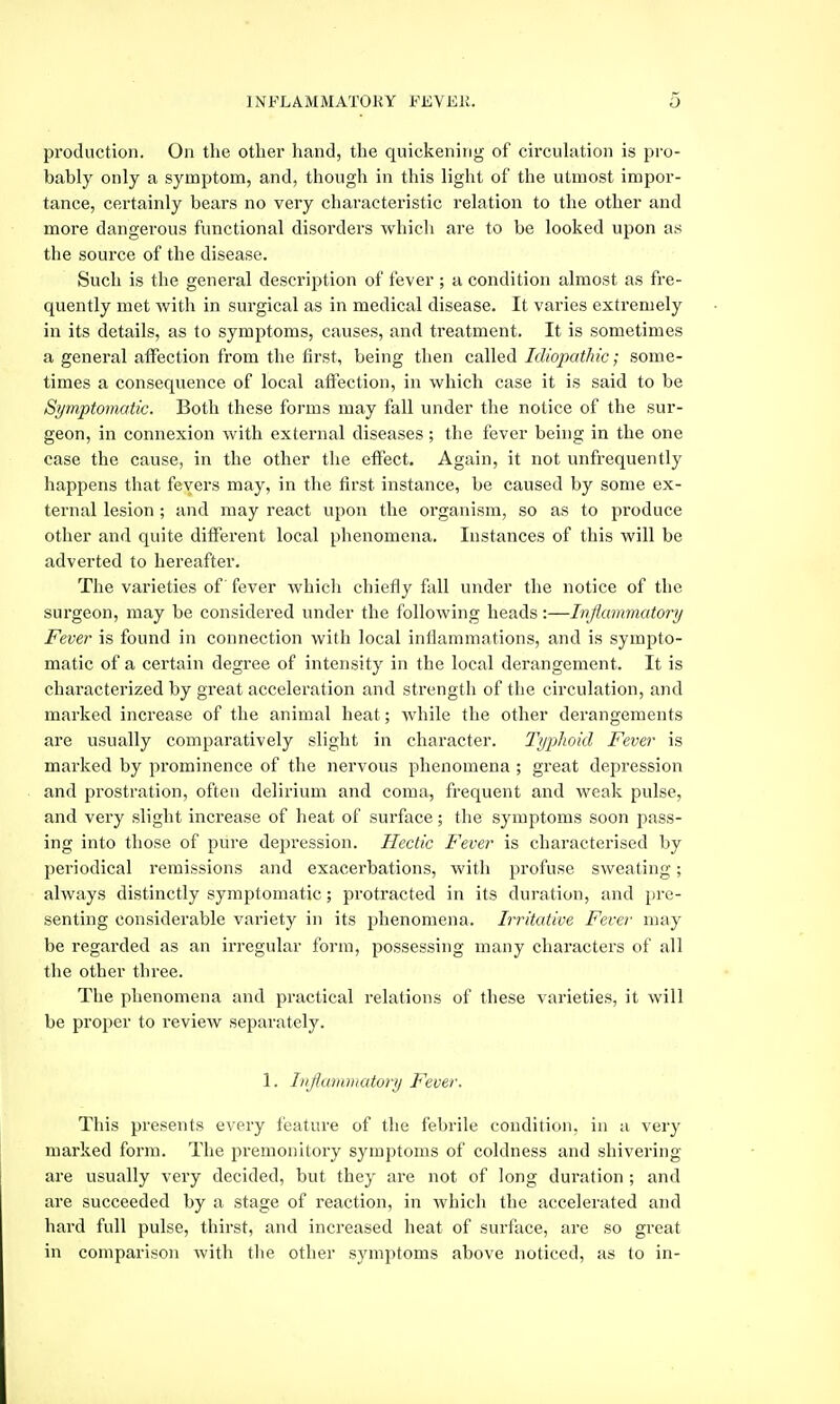 production. On the other hand, the quickening of circuhition is pro- bably only a symptom, and, though in this light of the utmost impor- tance, certainly bears no very characteristic relation to the other and more dangerous functional disorders which are to be looked upon as the source of the disease. Such is the general description of fever ; a condition almost as fre- quently met with in surgical as in medical disease. It varies extremely in its details, as to symptoms, causes, and treatment. It is sometimes a general affection from the first, being then called Idiopathic; some- times a consequence of local affection, in which case it is said to be Symptomatic. Both these forms may fall under the notice of the sur- geon, in connexion with external diseases ; the fever being in the one case the cause, in the other the effect. Again, it not unfrequently happens that fevers may, in the first instance, be caused by some ex- ternal lesion ; and may react upon the organism, so as to produce other and quite different local phenomena. Instances of this will be adverted to hereafter. The varieties of' fever whicli chiefly full under the notice of the surgeon, may be considered under the following heads:—Inflammatory Fever is found in connection with local inflammations, and is sympto- matic of a certain degree of intensity in the local derangement. It is characterized by great acceleration and strength of the circulation, and marked increase of the animal heat; while the other derangements are usually comparatively slight in character. Typhoid Fever is marked by prominence of the nervous phenomena ; great depression and prostration, often delirium and coma, frequent and weak pulse, and very slight increase of heat of surface; the symptoms soon pass- ing into those of pure depression. Hectic Fever is characterised by periodical remissions and exacerbations, with profuse sweating; always distinctly symptomatic; protracted in its duration, and pre- senting considerable variety in its phenomena. Irritative Fever may be regarded as an irregular form, possessing many characters of all the other three. The phenomena and practical relations of these varieties, it will be proper to review separately. 1. Inflammatory Fever. This presents every feature of the febrile condition, in a very marked form. The premonitory symptoms of coldness and shivering are usually very decided, but they are not of long duration ; and are succeeded by a stage of reaction, in which the accelerated and hard full pulse, thirst, and increased heat of surface, are so great in comparison with the other symi)toms above noticed, as to in-