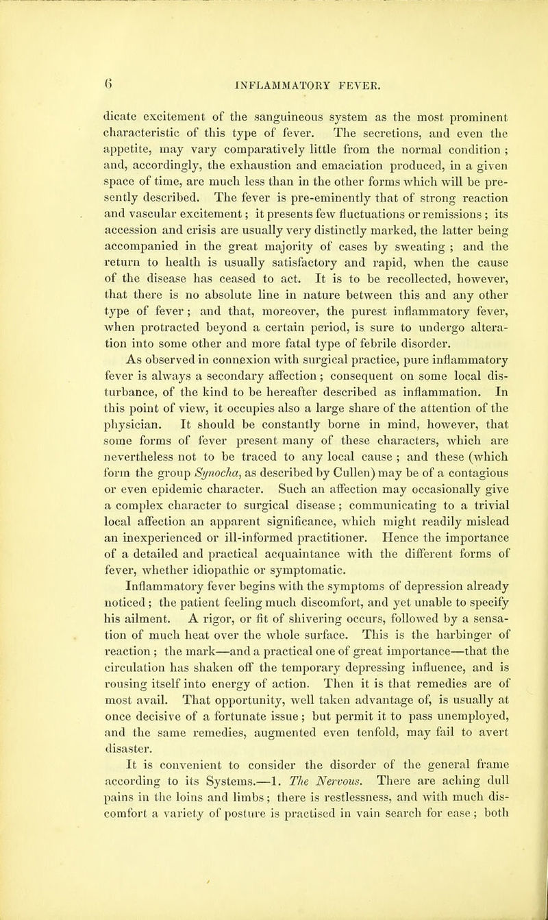 dicate excitement of the sanguineous system as the most prominent characteristic of this type of fever. The secretions, and even the appetite, may vaiy comparatively little from the normal condition ; and, accordingly, the exhaustion and emaciation produced, in a given space of time, are much less than in the other forms which will be pre- sently described. The fever is pre-eminently that of strong reaction and vascular excitement; it presents few fluctuations or remissions ; its accession and crisis are usually very distinctly marked, the latter being accompanied in the great majority of cases by sweating ; and the return to health is usually satisfactory and rapid, when the cause of the disease has ceased to act. It is to be recollected, however, that there is no absolute line in nature between this and any other type of fever; and that, moreover, the purest inflammatory fever, when protracted beyond a certain pei'iod, is sure to undergo altei'a- tion into some other and more fatal type of febrile disorder. As observed in connexion with surgical practice, pure inflammatory fever is always a secondary affection; consequent on some local dis- turbance, of the kind to be hereafter described as inflammation. In this point of view, it occupies also a large share of the attention of the physician. It should be constantly borne in mind, however, that some forms of fever present many of these characters, which are nevertheless not to be traced to any local cause ; and these (which form the group Synocha, as described by Cullen) may be of a contagious or even epidemic character. Such an affection may occasionally give a complex character to surgical disease; communicating to a trivial local affection an apparent significance, which might readily mislead an inexperienced or ill-informed practitioner. Hence the importance of a detailed and practical acquaintance with the different forms of fever, whether idiopathic or symptomatic. Inflammatory fever begins with the symptoms of depression already noticed; the patient feeling much discomfort, and yet unable to specify his ailment. A rigor, or fit of shivering occurs, followed by a sensa- tion of much heat over the whole surface. This is the harbinger of reaction ; the mark—and a practical one of great importance—that the circulation has shaken off the temporary depressing influence, and is rousing itself into energy of action. Then it is that remedies are of most avail. That opportunity, well taken advantage of, is usually at once decisive of a fortunate issue; but permit it to pass unemployed, and the same remedies, augmented even tenfold, may fail to avert disaster. It is convenient to consider the disorder of the general frame according to its Systems.—1. The Nervous. There are aching dull pains in the loins and limbs; there is restlessness, and with much dis- comfort a variety of posture is practised in vain search for ease; both